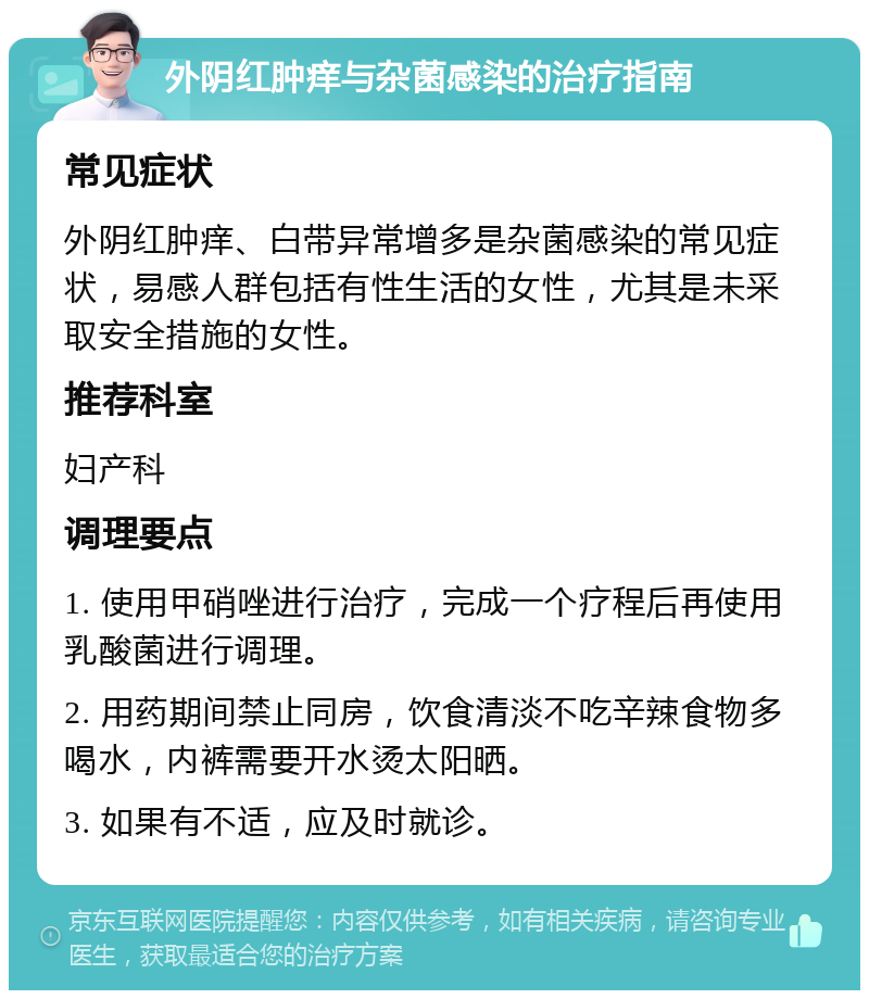 外阴红肿痒与杂菌感染的治疗指南 常见症状 外阴红肿痒、白带异常增多是杂菌感染的常见症状，易感人群包括有性生活的女性，尤其是未采取安全措施的女性。 推荐科室 妇产科 调理要点 1. 使用甲硝唑进行治疗，完成一个疗程后再使用乳酸菌进行调理。 2. 用药期间禁止同房，饮食清淡不吃辛辣食物多喝水，内裤需要开水烫太阳晒。 3. 如果有不适，应及时就诊。