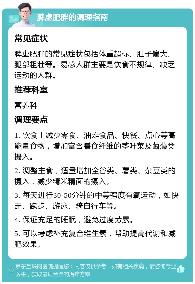 脾虚肥胖的调理指南 常见症状 脾虚肥胖的常见症状包括体重超标、肚子偏大、腿部粗壮等。易感人群主要是饮食不规律、缺乏运动的人群。 推荐科室 营养科 调理要点 1. 饮食上减少零食、油炸食品、快餐、点心等高能量食物，增加富含膳食纤维的茎叶菜及菌藻类摄入。 2. 调整主食，适量增加全谷类、薯类、杂豆类的摄入，减少精米精面的摄入。 3. 每天进行30-50分钟的中等强度有氧运动，如快走、跑步、游泳、骑自行车等。 4. 保证充足的睡眠，避免过度劳累。 5. 可以考虑补充复合维生素，帮助提高代谢和减肥效果。