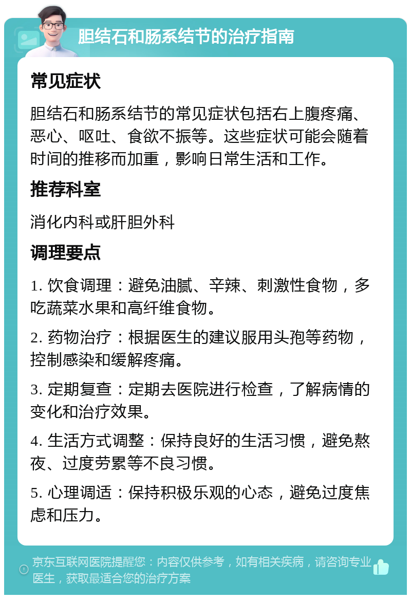 胆结石和肠系结节的治疗指南 常见症状 胆结石和肠系结节的常见症状包括右上腹疼痛、恶心、呕吐、食欲不振等。这些症状可能会随着时间的推移而加重，影响日常生活和工作。 推荐科室 消化内科或肝胆外科 调理要点 1. 饮食调理：避免油腻、辛辣、刺激性食物，多吃蔬菜水果和高纤维食物。 2. 药物治疗：根据医生的建议服用头孢等药物，控制感染和缓解疼痛。 3. 定期复查：定期去医院进行检查，了解病情的变化和治疗效果。 4. 生活方式调整：保持良好的生活习惯，避免熬夜、过度劳累等不良习惯。 5. 心理调适：保持积极乐观的心态，避免过度焦虑和压力。