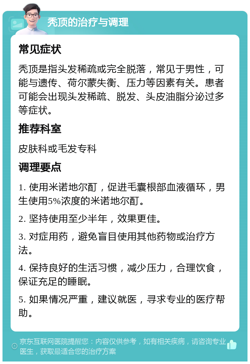 秃顶的治疗与调理 常见症状 秃顶是指头发稀疏或完全脱落，常见于男性，可能与遗传、荷尔蒙失衡、压力等因素有关。患者可能会出现头发稀疏、脱发、头皮油脂分泌过多等症状。 推荐科室 皮肤科或毛发专科 调理要点 1. 使用米诺地尔酊，促进毛囊根部血液循环，男生使用5%浓度的米诺地尔酊。 2. 坚持使用至少半年，效果更佳。 3. 对症用药，避免盲目使用其他药物或治疗方法。 4. 保持良好的生活习惯，减少压力，合理饮食，保证充足的睡眠。 5. 如果情况严重，建议就医，寻求专业的医疗帮助。