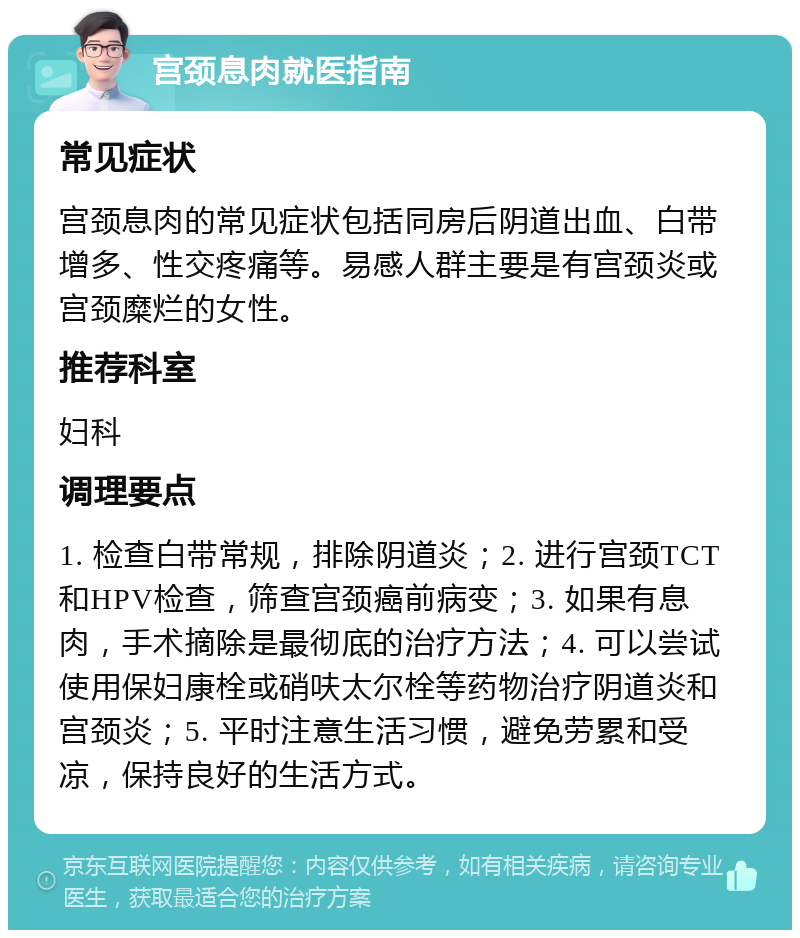 宫颈息肉就医指南 常见症状 宫颈息肉的常见症状包括同房后阴道出血、白带增多、性交疼痛等。易感人群主要是有宫颈炎或宫颈糜烂的女性。 推荐科室 妇科 调理要点 1. 检查白带常规，排除阴道炎；2. 进行宫颈TCT和HPV检查，筛查宫颈癌前病变；3. 如果有息肉，手术摘除是最彻底的治疗方法；4. 可以尝试使用保妇康栓或硝呋太尔栓等药物治疗阴道炎和宫颈炎；5. 平时注意生活习惯，避免劳累和受凉，保持良好的生活方式。