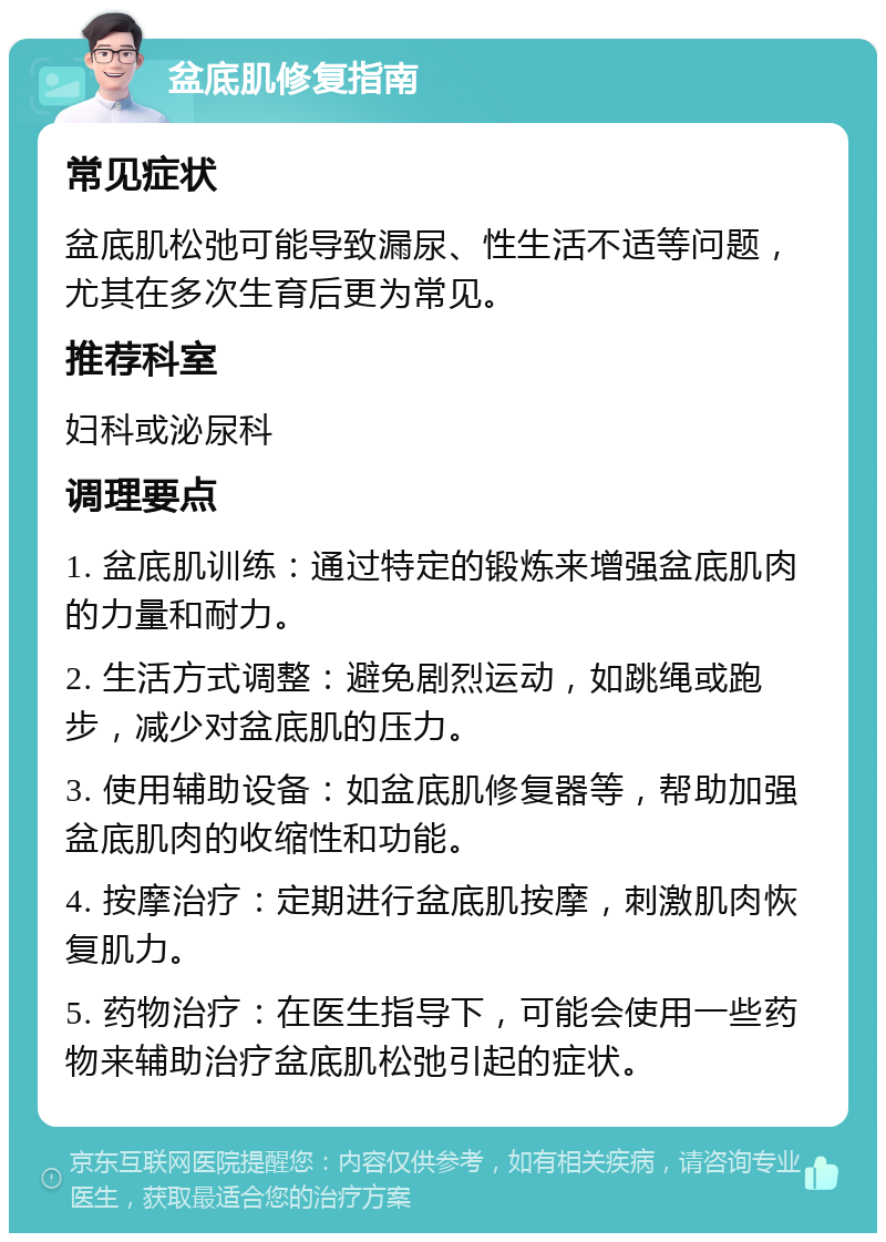 盆底肌修复指南 常见症状 盆底肌松弛可能导致漏尿、性生活不适等问题，尤其在多次生育后更为常见。 推荐科室 妇科或泌尿科 调理要点 1. 盆底肌训练：通过特定的锻炼来增强盆底肌肉的力量和耐力。 2. 生活方式调整：避免剧烈运动，如跳绳或跑步，减少对盆底肌的压力。 3. 使用辅助设备：如盆底肌修复器等，帮助加强盆底肌肉的收缩性和功能。 4. 按摩治疗：定期进行盆底肌按摩，刺激肌肉恢复肌力。 5. 药物治疗：在医生指导下，可能会使用一些药物来辅助治疗盆底肌松弛引起的症状。