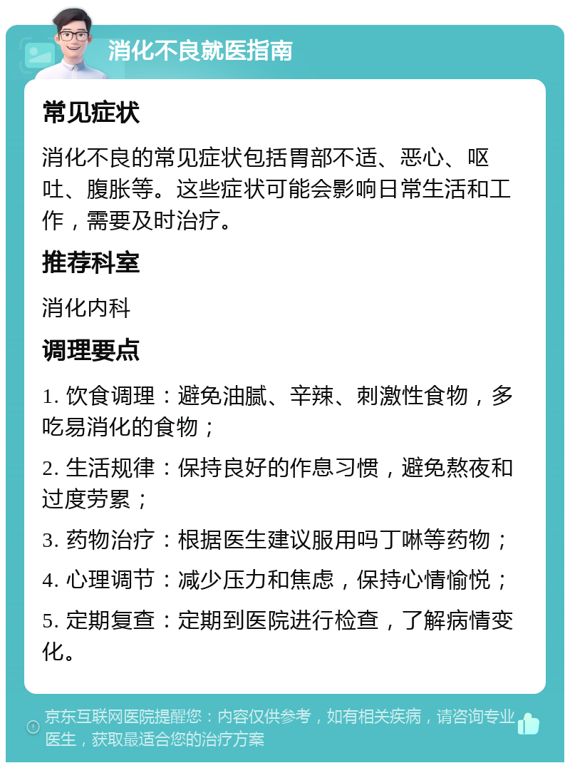 消化不良就医指南 常见症状 消化不良的常见症状包括胃部不适、恶心、呕吐、腹胀等。这些症状可能会影响日常生活和工作，需要及时治疗。 推荐科室 消化内科 调理要点 1. 饮食调理：避免油腻、辛辣、刺激性食物，多吃易消化的食物； 2. 生活规律：保持良好的作息习惯，避免熬夜和过度劳累； 3. 药物治疗：根据医生建议服用吗丁啉等药物； 4. 心理调节：减少压力和焦虑，保持心情愉悦； 5. 定期复查：定期到医院进行检查，了解病情变化。