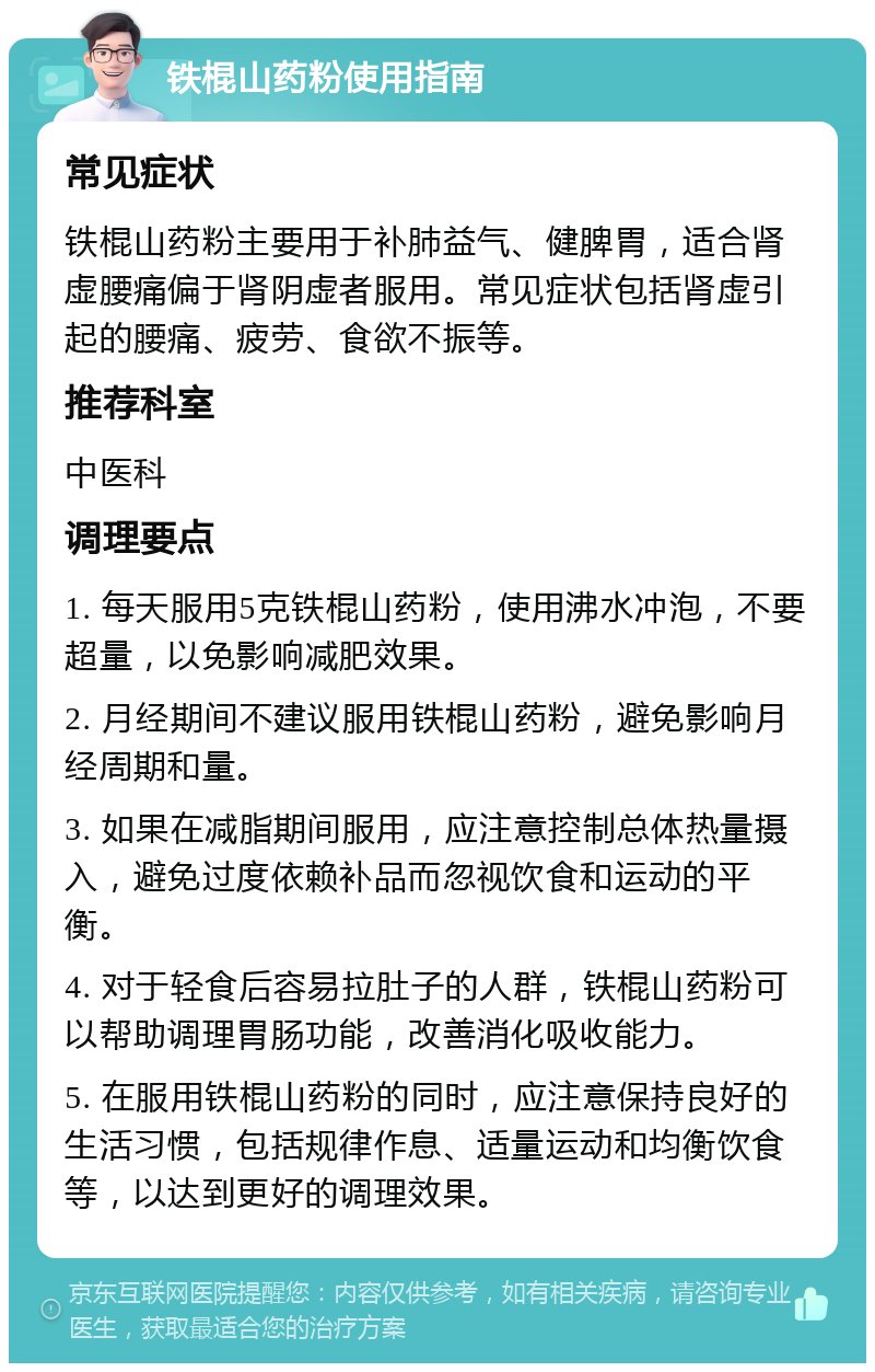 铁棍山药粉使用指南 常见症状 铁棍山药粉主要用于补肺益气、健脾胃，适合肾虚腰痛偏于肾阴虚者服用。常见症状包括肾虚引起的腰痛、疲劳、食欲不振等。 推荐科室 中医科 调理要点 1. 每天服用5克铁棍山药粉，使用沸水冲泡，不要超量，以免影响减肥效果。 2. 月经期间不建议服用铁棍山药粉，避免影响月经周期和量。 3. 如果在减脂期间服用，应注意控制总体热量摄入，避免过度依赖补品而忽视饮食和运动的平衡。 4. 对于轻食后容易拉肚子的人群，铁棍山药粉可以帮助调理胃肠功能，改善消化吸收能力。 5. 在服用铁棍山药粉的同时，应注意保持良好的生活习惯，包括规律作息、适量运动和均衡饮食等，以达到更好的调理效果。