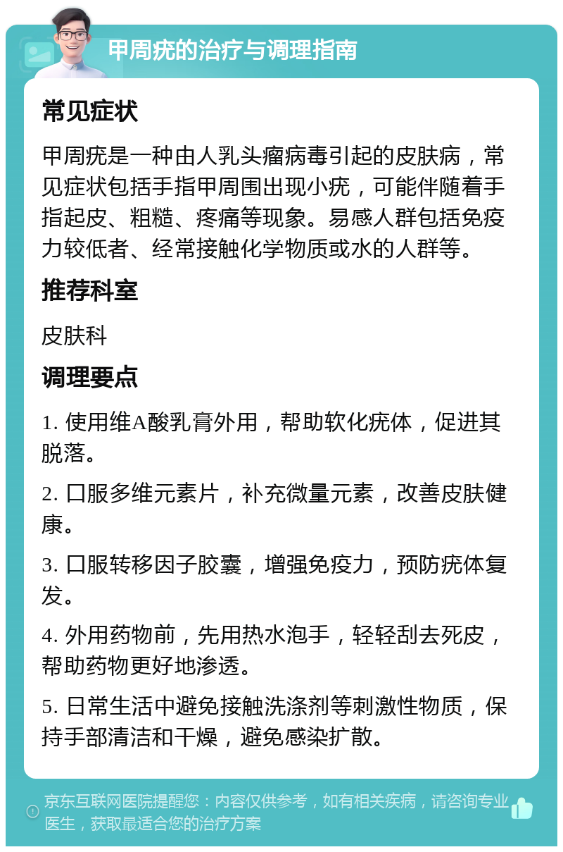 甲周疣的治疗与调理指南 常见症状 甲周疣是一种由人乳头瘤病毒引起的皮肤病，常见症状包括手指甲周围出现小疣，可能伴随着手指起皮、粗糙、疼痛等现象。易感人群包括免疫力较低者、经常接触化学物质或水的人群等。 推荐科室 皮肤科 调理要点 1. 使用维A酸乳膏外用，帮助软化疣体，促进其脱落。 2. 口服多维元素片，补充微量元素，改善皮肤健康。 3. 口服转移因子胶囊，增强免疫力，预防疣体复发。 4. 外用药物前，先用热水泡手，轻轻刮去死皮，帮助药物更好地渗透。 5. 日常生活中避免接触洗涤剂等刺激性物质，保持手部清洁和干燥，避免感染扩散。