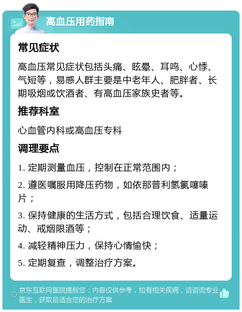 高血压用药指南 常见症状 高血压常见症状包括头痛、眩晕、耳鸣、心悸、气短等，易感人群主要是中老年人、肥胖者、长期吸烟或饮酒者、有高血压家族史者等。 推荐科室 心血管内科或高血压专科 调理要点 1. 定期测量血压，控制在正常范围内； 2. 遵医嘱服用降压药物，如依那普利氢氯噻嗪片； 3. 保持健康的生活方式，包括合理饮食、适量运动、戒烟限酒等； 4. 减轻精神压力，保持心情愉快； 5. 定期复查，调整治疗方案。