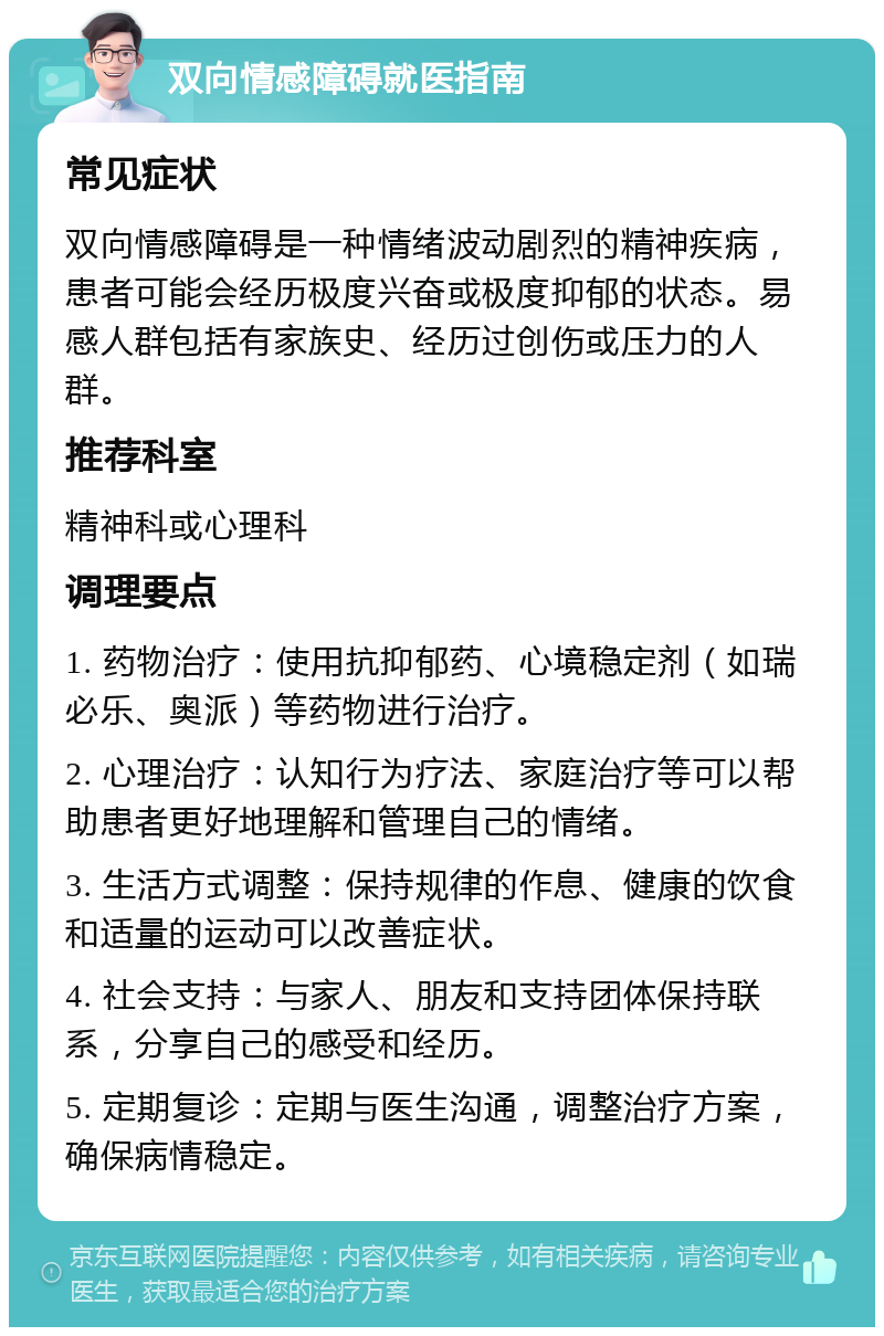 双向情感障碍就医指南 常见症状 双向情感障碍是一种情绪波动剧烈的精神疾病，患者可能会经历极度兴奋或极度抑郁的状态。易感人群包括有家族史、经历过创伤或压力的人群。 推荐科室 精神科或心理科 调理要点 1. 药物治疗：使用抗抑郁药、心境稳定剂（如瑞必乐、奥派）等药物进行治疗。 2. 心理治疗：认知行为疗法、家庭治疗等可以帮助患者更好地理解和管理自己的情绪。 3. 生活方式调整：保持规律的作息、健康的饮食和适量的运动可以改善症状。 4. 社会支持：与家人、朋友和支持团体保持联系，分享自己的感受和经历。 5. 定期复诊：定期与医生沟通，调整治疗方案，确保病情稳定。