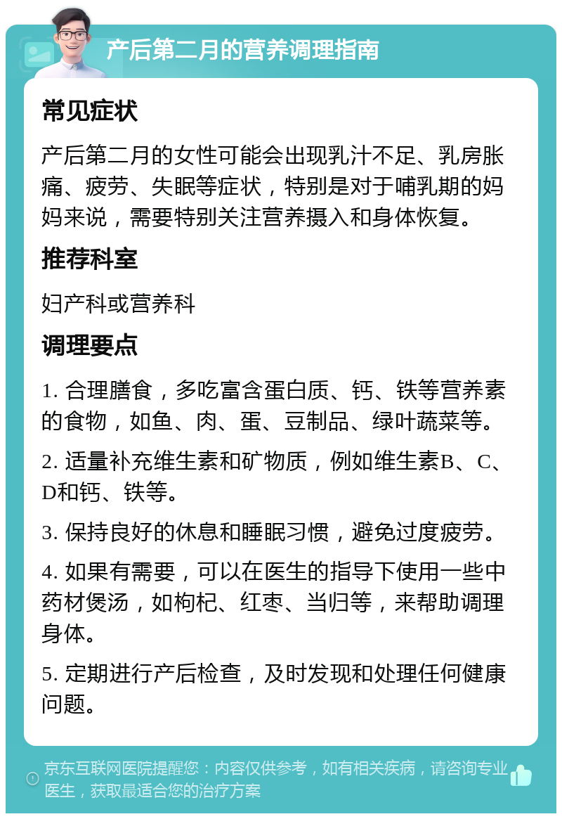 产后第二月的营养调理指南 常见症状 产后第二月的女性可能会出现乳汁不足、乳房胀痛、疲劳、失眠等症状，特别是对于哺乳期的妈妈来说，需要特别关注营养摄入和身体恢复。 推荐科室 妇产科或营养科 调理要点 1. 合理膳食，多吃富含蛋白质、钙、铁等营养素的食物，如鱼、肉、蛋、豆制品、绿叶蔬菜等。 2. 适量补充维生素和矿物质，例如维生素B、C、D和钙、铁等。 3. 保持良好的休息和睡眠习惯，避免过度疲劳。 4. 如果有需要，可以在医生的指导下使用一些中药材煲汤，如枸杞、红枣、当归等，来帮助调理身体。 5. 定期进行产后检查，及时发现和处理任何健康问题。