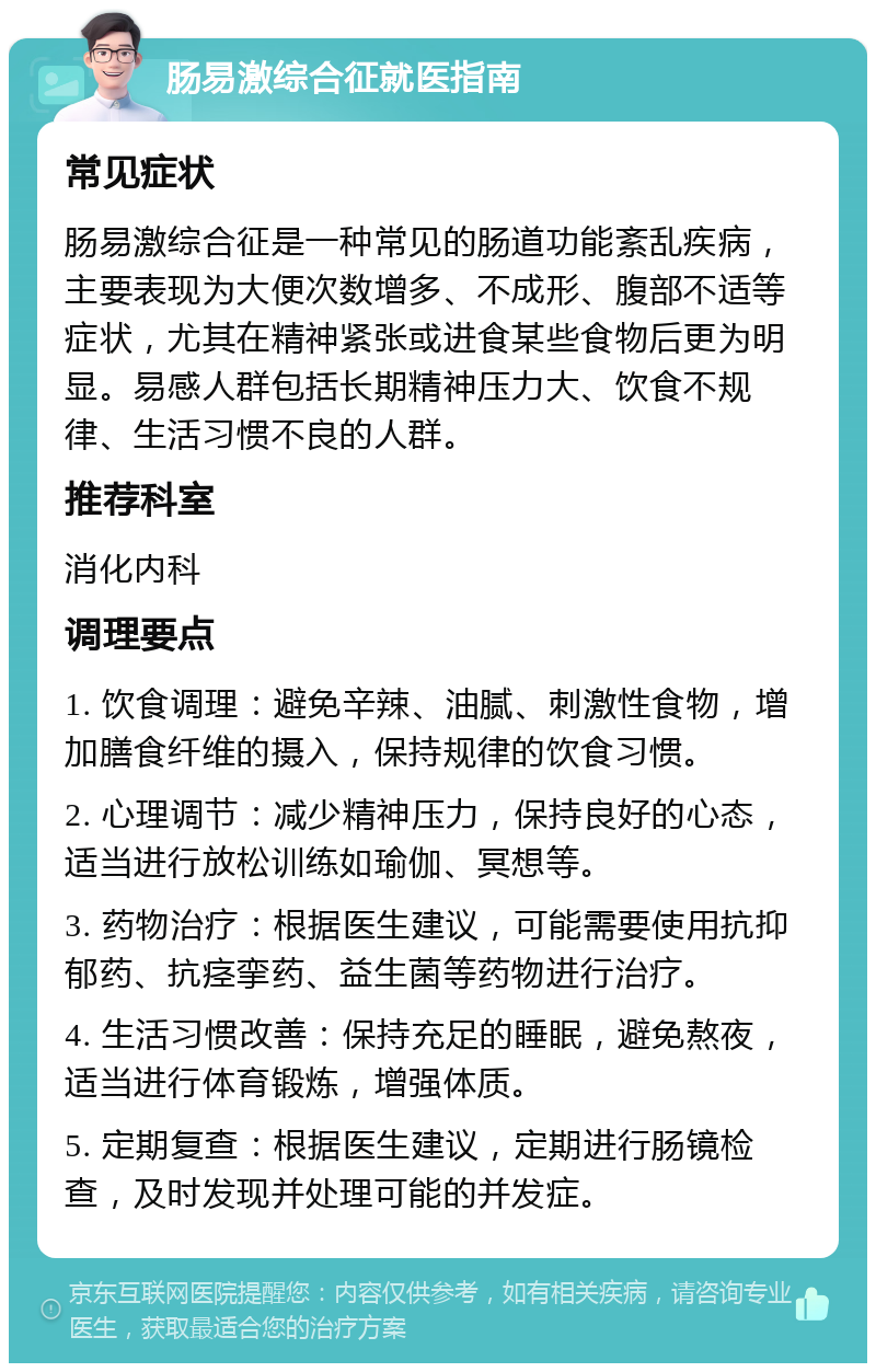 肠易激综合征就医指南 常见症状 肠易激综合征是一种常见的肠道功能紊乱疾病，主要表现为大便次数增多、不成形、腹部不适等症状，尤其在精神紧张或进食某些食物后更为明显。易感人群包括长期精神压力大、饮食不规律、生活习惯不良的人群。 推荐科室 消化内科 调理要点 1. 饮食调理：避免辛辣、油腻、刺激性食物，增加膳食纤维的摄入，保持规律的饮食习惯。 2. 心理调节：减少精神压力，保持良好的心态，适当进行放松训练如瑜伽、冥想等。 3. 药物治疗：根据医生建议，可能需要使用抗抑郁药、抗痉挛药、益生菌等药物进行治疗。 4. 生活习惯改善：保持充足的睡眠，避免熬夜，适当进行体育锻炼，增强体质。 5. 定期复查：根据医生建议，定期进行肠镜检查，及时发现并处理可能的并发症。