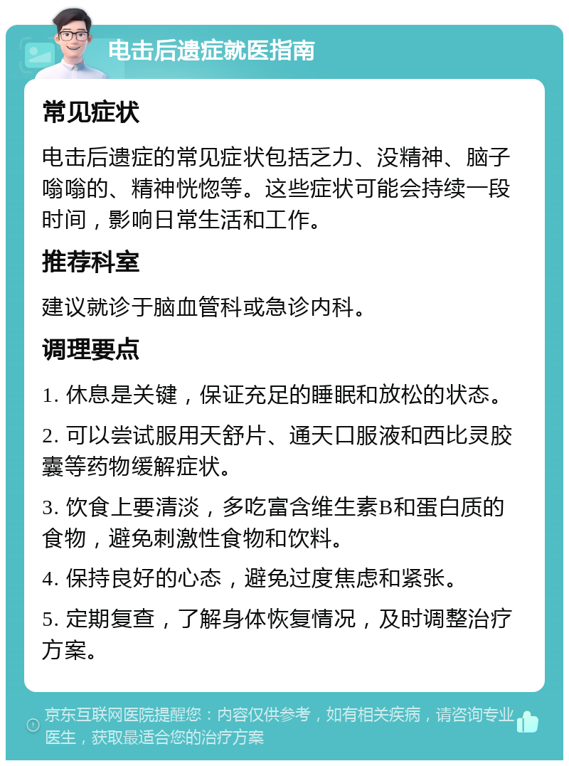 电击后遗症就医指南 常见症状 电击后遗症的常见症状包括乏力、没精神、脑子嗡嗡的、精神恍惚等。这些症状可能会持续一段时间，影响日常生活和工作。 推荐科室 建议就诊于脑血管科或急诊内科。 调理要点 1. 休息是关键，保证充足的睡眠和放松的状态。 2. 可以尝试服用天舒片、通天口服液和西比灵胶囊等药物缓解症状。 3. 饮食上要清淡，多吃富含维生素B和蛋白质的食物，避免刺激性食物和饮料。 4. 保持良好的心态，避免过度焦虑和紧张。 5. 定期复查，了解身体恢复情况，及时调整治疗方案。