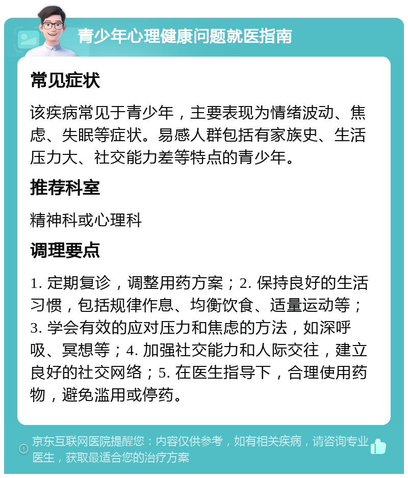 青少年心理健康问题就医指南 常见症状 该疾病常见于青少年，主要表现为情绪波动、焦虑、失眠等症状。易感人群包括有家族史、生活压力大、社交能力差等特点的青少年。 推荐科室 精神科或心理科 调理要点 1. 定期复诊，调整用药方案；2. 保持良好的生活习惯，包括规律作息、均衡饮食、适量运动等；3. 学会有效的应对压力和焦虑的方法，如深呼吸、冥想等；4. 加强社交能力和人际交往，建立良好的社交网络；5. 在医生指导下，合理使用药物，避免滥用或停药。