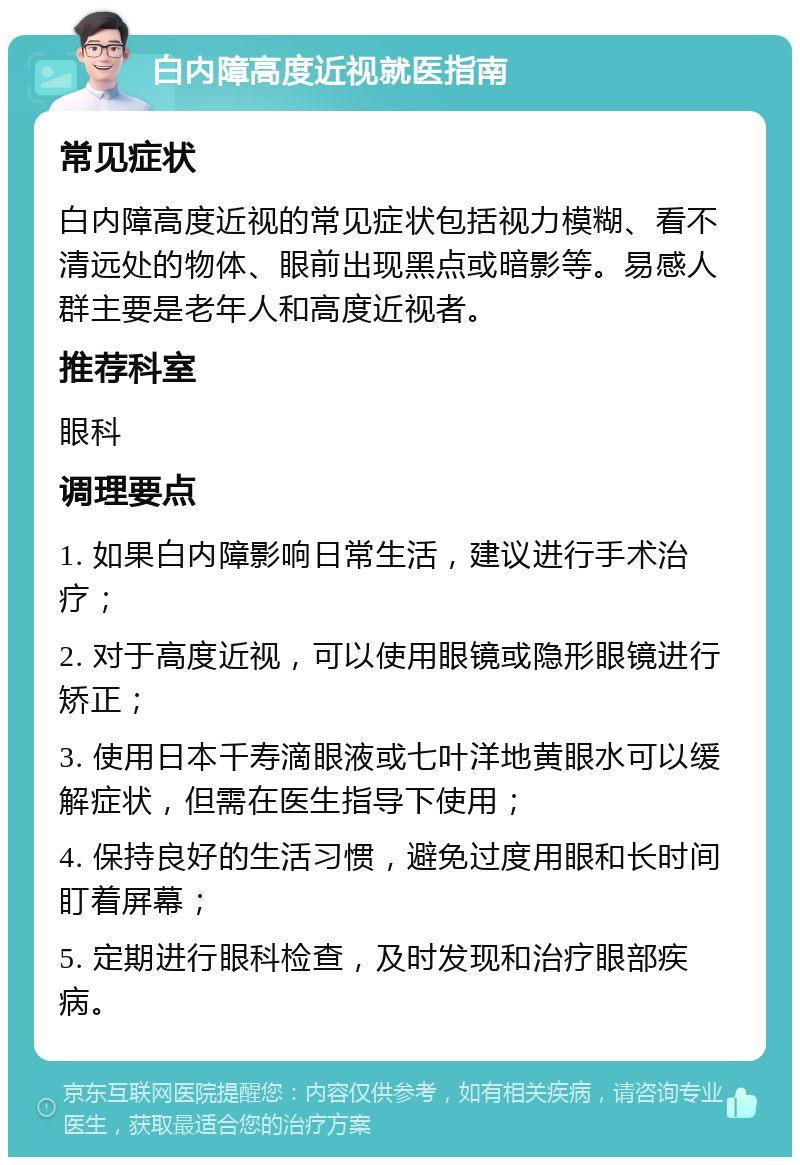 白内障高度近视就医指南 常见症状 白内障高度近视的常见症状包括视力模糊、看不清远处的物体、眼前出现黑点或暗影等。易感人群主要是老年人和高度近视者。 推荐科室 眼科 调理要点 1. 如果白内障影响日常生活，建议进行手术治疗； 2. 对于高度近视，可以使用眼镜或隐形眼镜进行矫正； 3. 使用日本千寿滴眼液或七叶洋地黄眼水可以缓解症状，但需在医生指导下使用； 4. 保持良好的生活习惯，避免过度用眼和长时间盯着屏幕； 5. 定期进行眼科检查，及时发现和治疗眼部疾病。