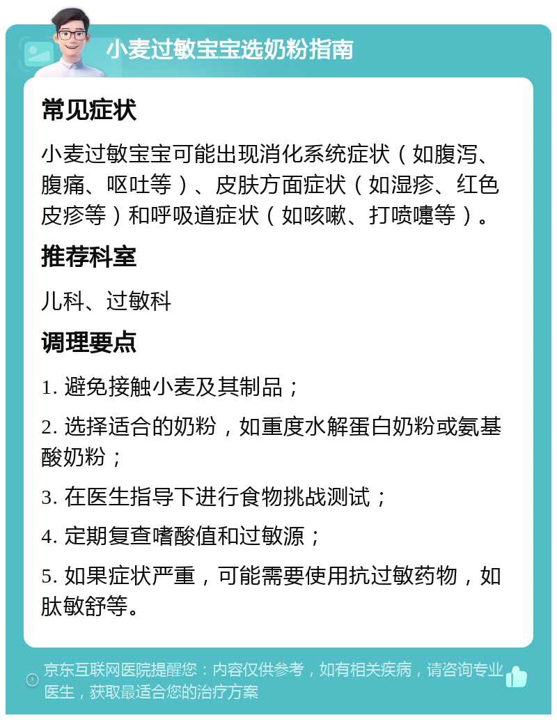 小麦过敏宝宝选奶粉指南 常见症状 小麦过敏宝宝可能出现消化系统症状（如腹泻、腹痛、呕吐等）、皮肤方面症状（如湿疹、红色皮疹等）和呼吸道症状（如咳嗽、打喷嚏等）。 推荐科室 儿科、过敏科 调理要点 1. 避免接触小麦及其制品； 2. 选择适合的奶粉，如重度水解蛋白奶粉或氨基酸奶粉； 3. 在医生指导下进行食物挑战测试； 4. 定期复查嗜酸值和过敏源； 5. 如果症状严重，可能需要使用抗过敏药物，如肽敏舒等。