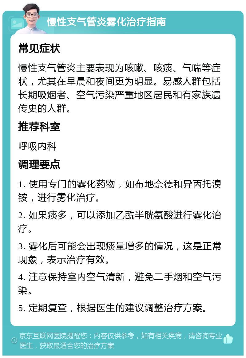 慢性支气管炎雾化治疗指南 常见症状 慢性支气管炎主要表现为咳嗽、咳痰、气喘等症状，尤其在早晨和夜间更为明显。易感人群包括长期吸烟者、空气污染严重地区居民和有家族遗传史的人群。 推荐科室 呼吸内科 调理要点 1. 使用专门的雾化药物，如布地奈德和异丙托溴铵，进行雾化治疗。 2. 如果痰多，可以添加乙酰半胱氨酸进行雾化治疗。 3. 雾化后可能会出现痰量增多的情况，这是正常现象，表示治疗有效。 4. 注意保持室内空气清新，避免二手烟和空气污染。 5. 定期复查，根据医生的建议调整治疗方案。