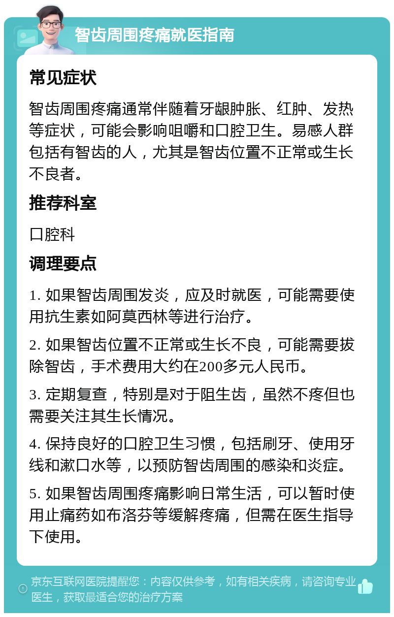 智齿周围疼痛就医指南 常见症状 智齿周围疼痛通常伴随着牙龈肿胀、红肿、发热等症状，可能会影响咀嚼和口腔卫生。易感人群包括有智齿的人，尤其是智齿位置不正常或生长不良者。 推荐科室 口腔科 调理要点 1. 如果智齿周围发炎，应及时就医，可能需要使用抗生素如阿莫西林等进行治疗。 2. 如果智齿位置不正常或生长不良，可能需要拔除智齿，手术费用大约在200多元人民币。 3. 定期复查，特别是对于阻生齿，虽然不疼但也需要关注其生长情况。 4. 保持良好的口腔卫生习惯，包括刷牙、使用牙线和漱口水等，以预防智齿周围的感染和炎症。 5. 如果智齿周围疼痛影响日常生活，可以暂时使用止痛药如布洛芬等缓解疼痛，但需在医生指导下使用。