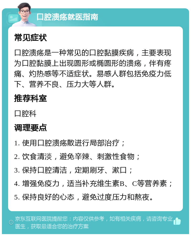 口腔溃疡就医指南 常见症状 口腔溃疡是一种常见的口腔黏膜疾病，主要表现为口腔黏膜上出现圆形或椭圆形的溃疡，伴有疼痛、灼热感等不适症状。易感人群包括免疫力低下、营养不良、压力大等人群。 推荐科室 口腔科 调理要点 1. 使用口腔溃疡散进行局部治疗； 2. 饮食清淡，避免辛辣、刺激性食物； 3. 保持口腔清洁，定期刷牙、漱口； 4. 增强免疫力，适当补充维生素B、C等营养素； 5. 保持良好的心态，避免过度压力和熬夜。