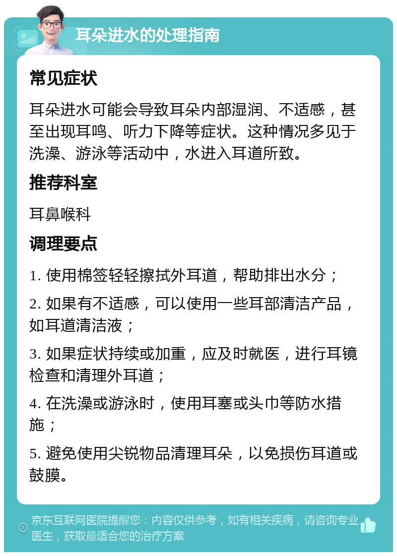 耳朵进水的处理指南 常见症状 耳朵进水可能会导致耳朵内部湿润、不适感，甚至出现耳鸣、听力下降等症状。这种情况多见于洗澡、游泳等活动中，水进入耳道所致。 推荐科室 耳鼻喉科 调理要点 1. 使用棉签轻轻擦拭外耳道，帮助排出水分； 2. 如果有不适感，可以使用一些耳部清洁产品，如耳道清洁液； 3. 如果症状持续或加重，应及时就医，进行耳镜检查和清理外耳道； 4. 在洗澡或游泳时，使用耳塞或头巾等防水措施； 5. 避免使用尖锐物品清理耳朵，以免损伤耳道或鼓膜。