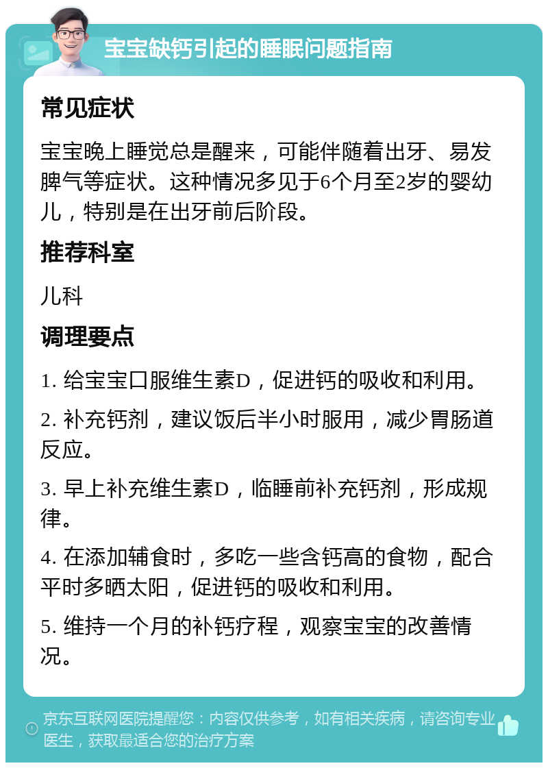 宝宝缺钙引起的睡眠问题指南 常见症状 宝宝晚上睡觉总是醒来，可能伴随着出牙、易发脾气等症状。这种情况多见于6个月至2岁的婴幼儿，特别是在出牙前后阶段。 推荐科室 儿科 调理要点 1. 给宝宝口服维生素D，促进钙的吸收和利用。 2. 补充钙剂，建议饭后半小时服用，减少胃肠道反应。 3. 早上补充维生素D，临睡前补充钙剂，形成规律。 4. 在添加辅食时，多吃一些含钙高的食物，配合平时多晒太阳，促进钙的吸收和利用。 5. 维持一个月的补钙疗程，观察宝宝的改善情况。