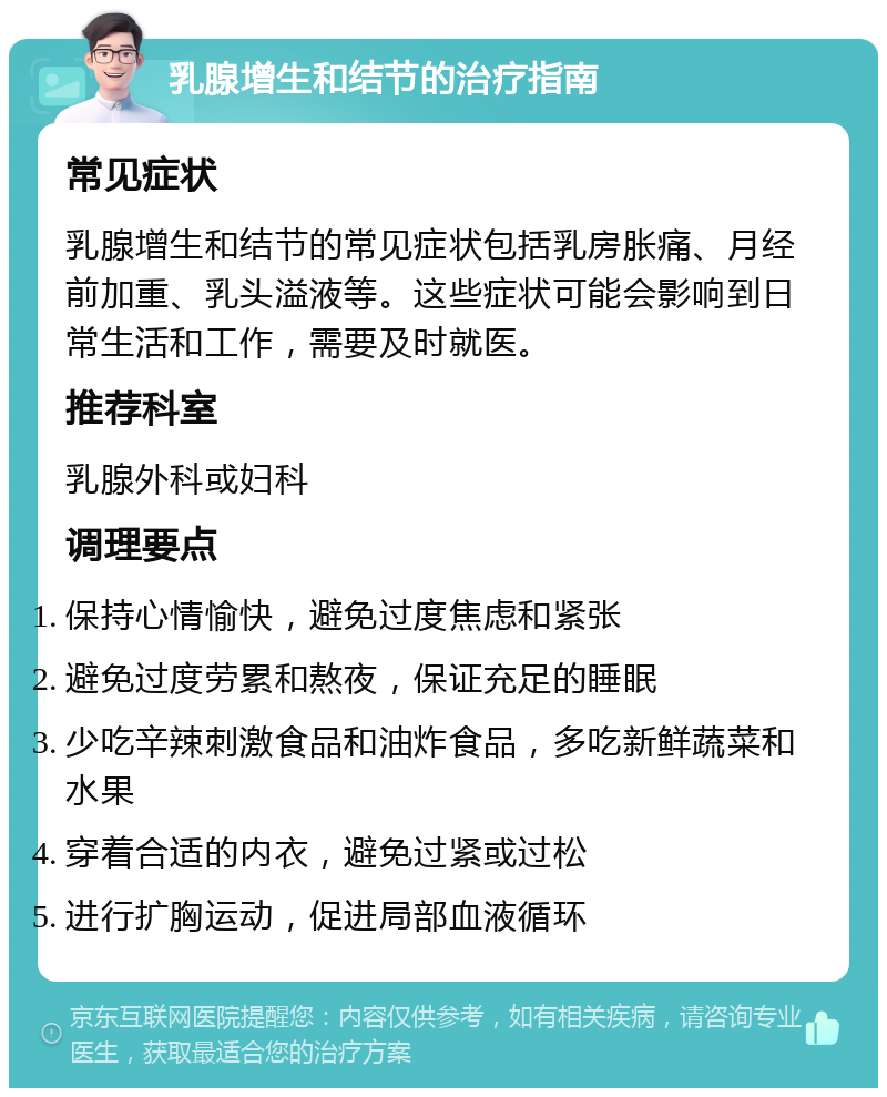 乳腺增生和结节的治疗指南 常见症状 乳腺增生和结节的常见症状包括乳房胀痛、月经前加重、乳头溢液等。这些症状可能会影响到日常生活和工作，需要及时就医。 推荐科室 乳腺外科或妇科 调理要点 保持心情愉快，避免过度焦虑和紧张 避免过度劳累和熬夜，保证充足的睡眠 少吃辛辣刺激食品和油炸食品，多吃新鲜蔬菜和水果 穿着合适的内衣，避免过紧或过松 进行扩胸运动，促进局部血液循环