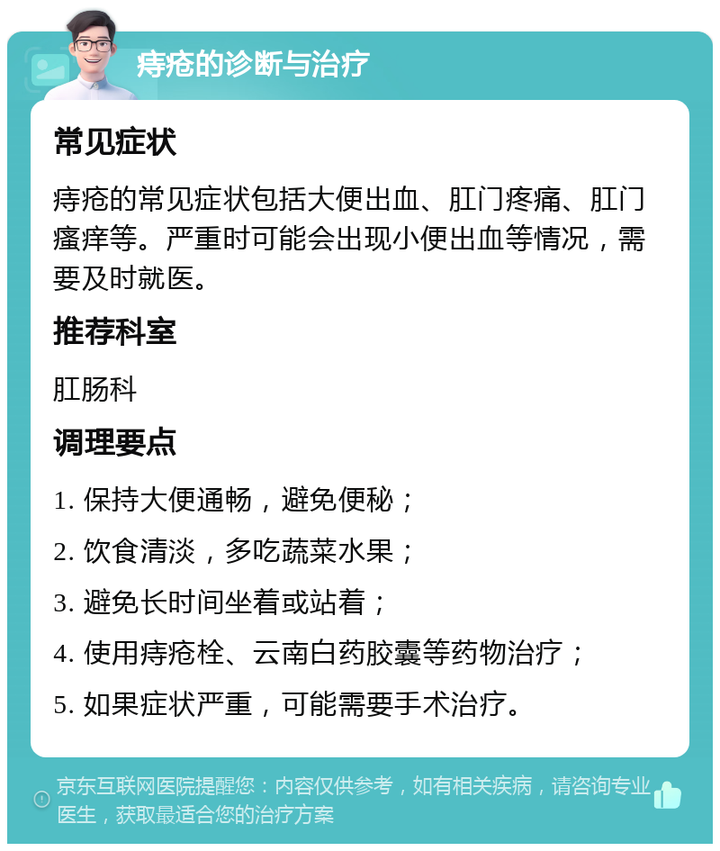 痔疮的诊断与治疗 常见症状 痔疮的常见症状包括大便出血、肛门疼痛、肛门瘙痒等。严重时可能会出现小便出血等情况，需要及时就医。 推荐科室 肛肠科 调理要点 1. 保持大便通畅，避免便秘； 2. 饮食清淡，多吃蔬菜水果； 3. 避免长时间坐着或站着； 4. 使用痔疮栓、云南白药胶囊等药物治疗； 5. 如果症状严重，可能需要手术治疗。