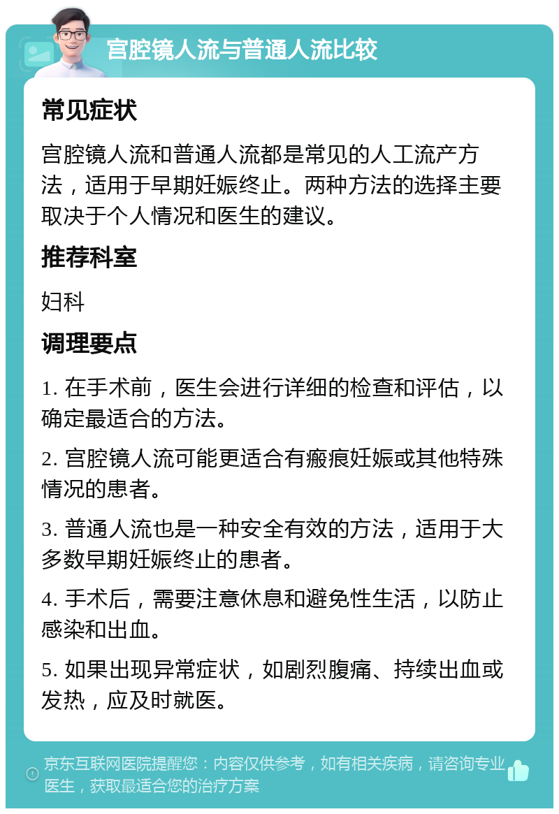 宫腔镜人流与普通人流比较 常见症状 宫腔镜人流和普通人流都是常见的人工流产方法，适用于早期妊娠终止。两种方法的选择主要取决于个人情况和医生的建议。 推荐科室 妇科 调理要点 1. 在手术前，医生会进行详细的检查和评估，以确定最适合的方法。 2. 宫腔镜人流可能更适合有瘢痕妊娠或其他特殊情况的患者。 3. 普通人流也是一种安全有效的方法，适用于大多数早期妊娠终止的患者。 4. 手术后，需要注意休息和避免性生活，以防止感染和出血。 5. 如果出现异常症状，如剧烈腹痛、持续出血或发热，应及时就医。