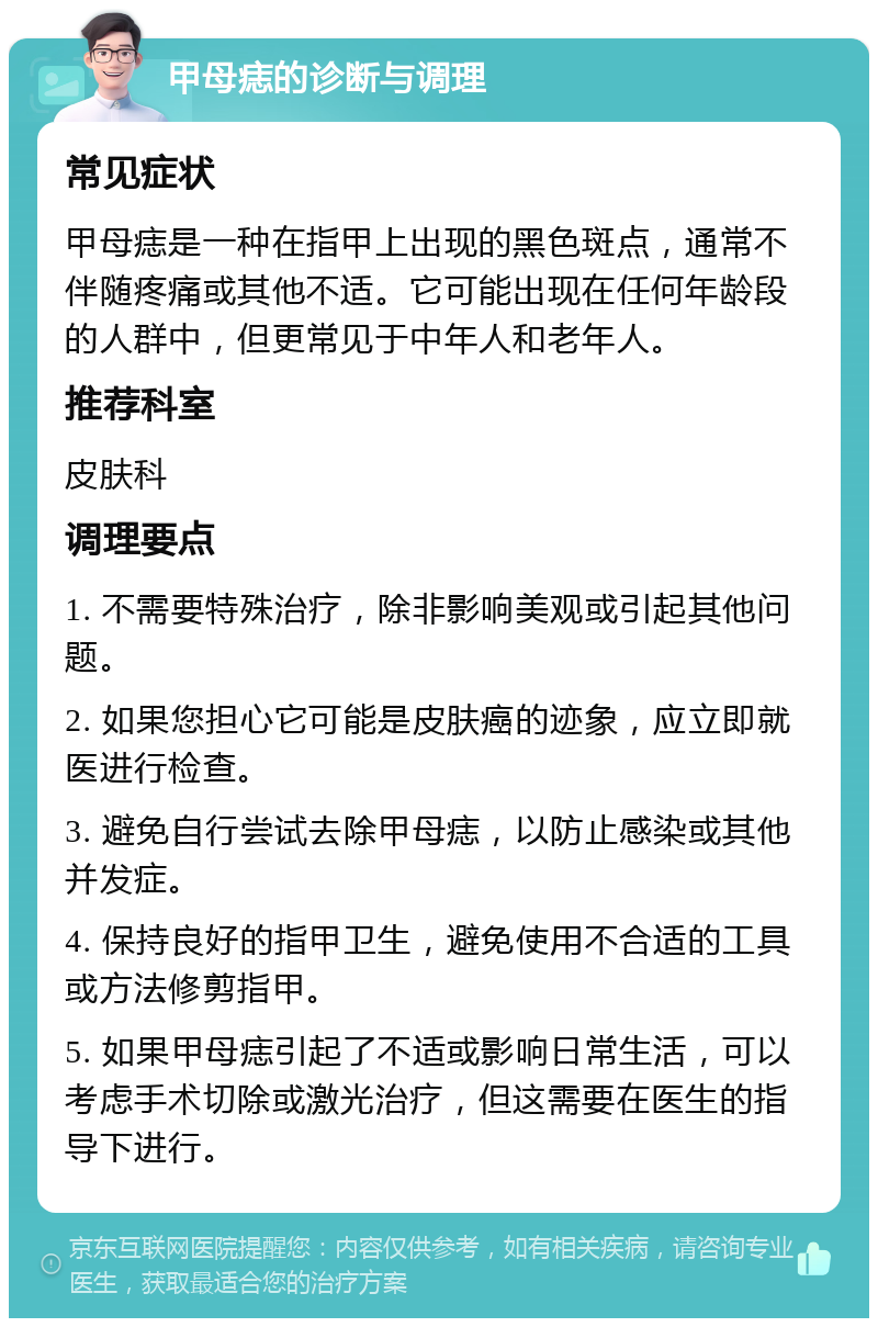 甲母痣的诊断与调理 常见症状 甲母痣是一种在指甲上出现的黑色斑点，通常不伴随疼痛或其他不适。它可能出现在任何年龄段的人群中，但更常见于中年人和老年人。 推荐科室 皮肤科 调理要点 1. 不需要特殊治疗，除非影响美观或引起其他问题。 2. 如果您担心它可能是皮肤癌的迹象，应立即就医进行检查。 3. 避免自行尝试去除甲母痣，以防止感染或其他并发症。 4. 保持良好的指甲卫生，避免使用不合适的工具或方法修剪指甲。 5. 如果甲母痣引起了不适或影响日常生活，可以考虑手术切除或激光治疗，但这需要在医生的指导下进行。