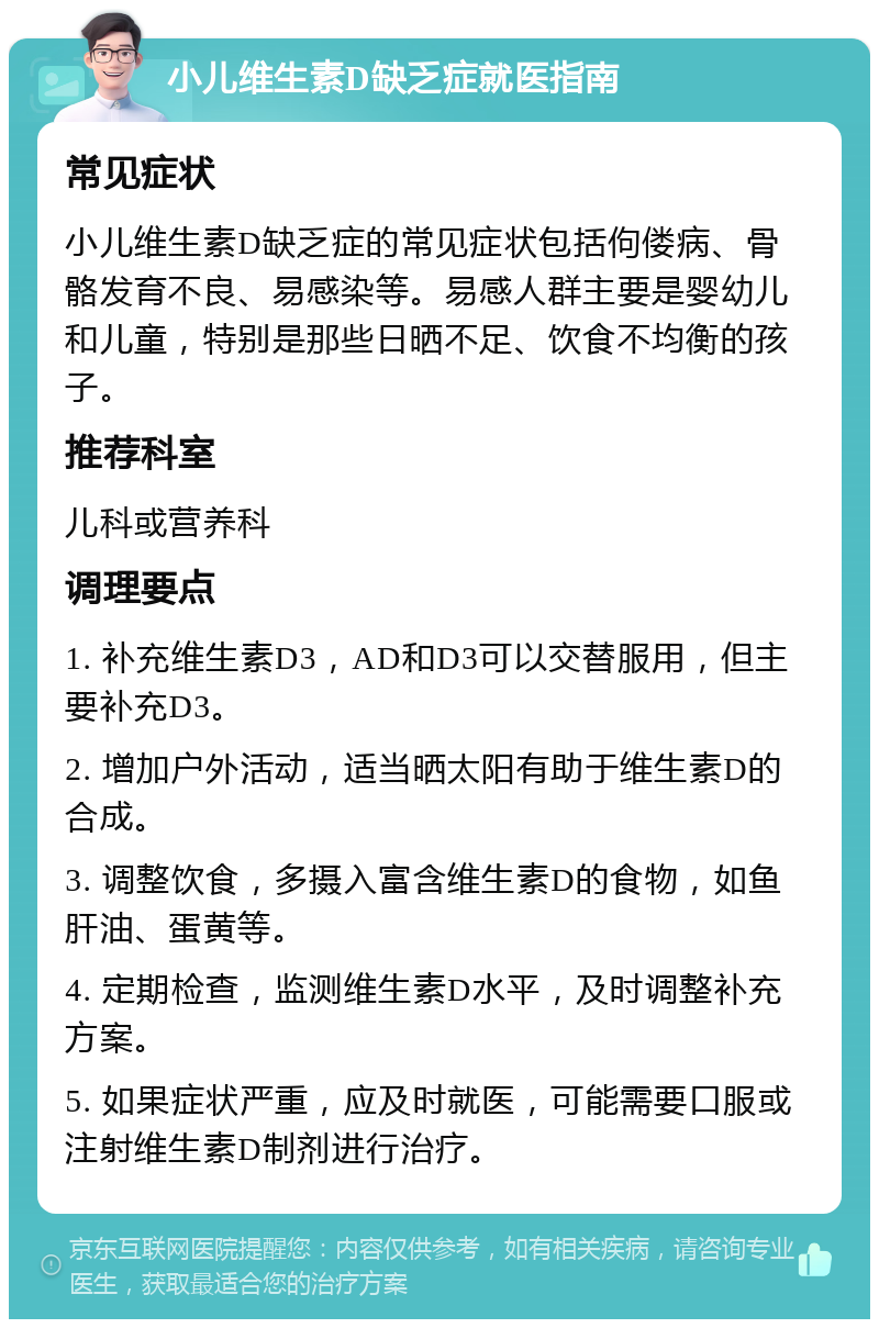 小儿维生素D缺乏症就医指南 常见症状 小儿维生素D缺乏症的常见症状包括佝偻病、骨骼发育不良、易感染等。易感人群主要是婴幼儿和儿童，特别是那些日晒不足、饮食不均衡的孩子。 推荐科室 儿科或营养科 调理要点 1. 补充维生素D3，AD和D3可以交替服用，但主要补充D3。 2. 增加户外活动，适当晒太阳有助于维生素D的合成。 3. 调整饮食，多摄入富含维生素D的食物，如鱼肝油、蛋黄等。 4. 定期检查，监测维生素D水平，及时调整补充方案。 5. 如果症状严重，应及时就医，可能需要口服或注射维生素D制剂进行治疗。