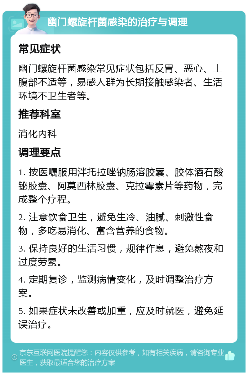 幽门螺旋杆菌感染的治疗与调理 常见症状 幽门螺旋杆菌感染常见症状包括反胃、恶心、上腹部不适等，易感人群为长期接触感染者、生活环境不卫生者等。 推荐科室 消化内科 调理要点 1. 按医嘱服用泮托拉唑钠肠溶胶囊、胶体酒石酸铋胶囊、阿莫西林胶囊、克拉霉素片等药物，完成整个疗程。 2. 注意饮食卫生，避免生冷、油腻、刺激性食物，多吃易消化、富含营养的食物。 3. 保持良好的生活习惯，规律作息，避免熬夜和过度劳累。 4. 定期复诊，监测病情变化，及时调整治疗方案。 5. 如果症状未改善或加重，应及时就医，避免延误治疗。