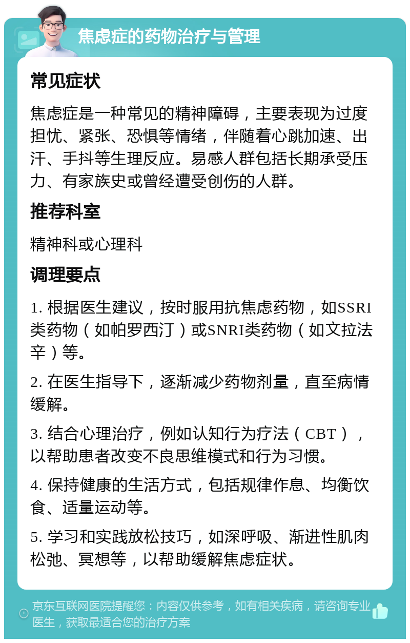 焦虑症的药物治疗与管理 常见症状 焦虑症是一种常见的精神障碍，主要表现为过度担忧、紧张、恐惧等情绪，伴随着心跳加速、出汗、手抖等生理反应。易感人群包括长期承受压力、有家族史或曾经遭受创伤的人群。 推荐科室 精神科或心理科 调理要点 1. 根据医生建议，按时服用抗焦虑药物，如SSRI类药物（如帕罗西汀）或SNRI类药物（如文拉法辛）等。 2. 在医生指导下，逐渐减少药物剂量，直至病情缓解。 3. 结合心理治疗，例如认知行为疗法（CBT），以帮助患者改变不良思维模式和行为习惯。 4. 保持健康的生活方式，包括规律作息、均衡饮食、适量运动等。 5. 学习和实践放松技巧，如深呼吸、渐进性肌肉松弛、冥想等，以帮助缓解焦虑症状。