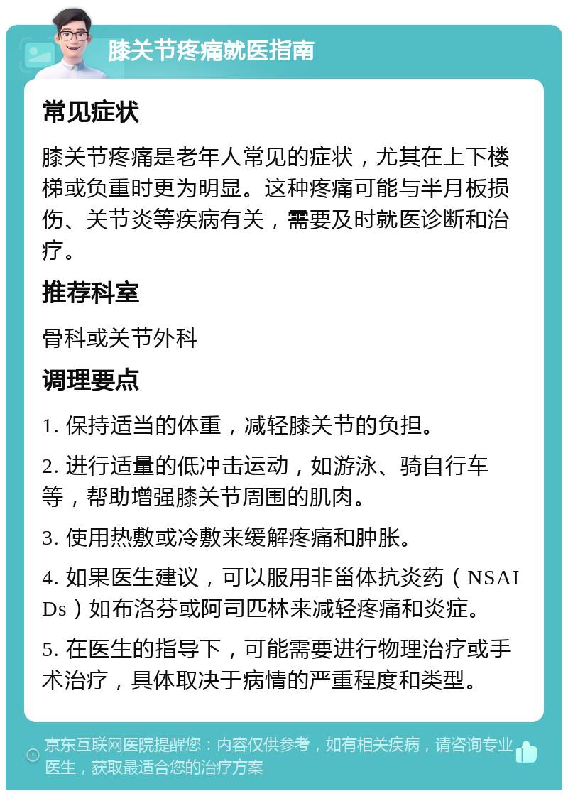 膝关节疼痛就医指南 常见症状 膝关节疼痛是老年人常见的症状，尤其在上下楼梯或负重时更为明显。这种疼痛可能与半月板损伤、关节炎等疾病有关，需要及时就医诊断和治疗。 推荐科室 骨科或关节外科 调理要点 1. 保持适当的体重，减轻膝关节的负担。 2. 进行适量的低冲击运动，如游泳、骑自行车等，帮助增强膝关节周围的肌肉。 3. 使用热敷或冷敷来缓解疼痛和肿胀。 4. 如果医生建议，可以服用非甾体抗炎药（NSAIDs）如布洛芬或阿司匹林来减轻疼痛和炎症。 5. 在医生的指导下，可能需要进行物理治疗或手术治疗，具体取决于病情的严重程度和类型。