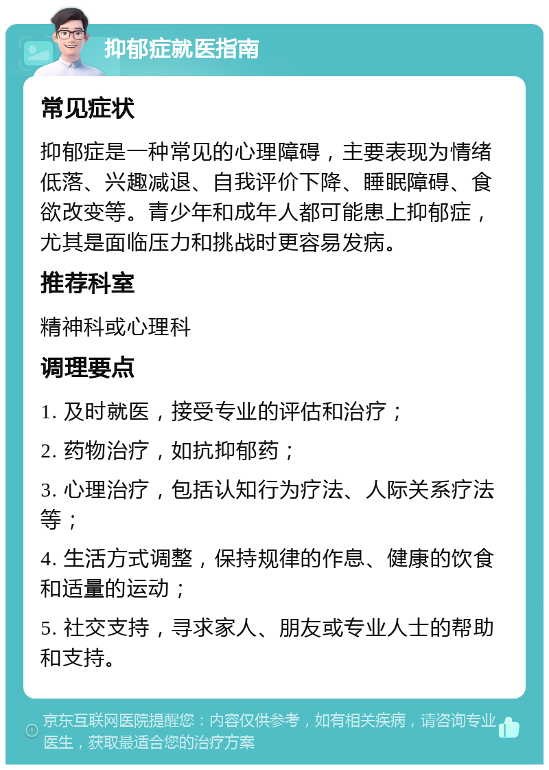 抑郁症就医指南 常见症状 抑郁症是一种常见的心理障碍，主要表现为情绪低落、兴趣减退、自我评价下降、睡眠障碍、食欲改变等。青少年和成年人都可能患上抑郁症，尤其是面临压力和挑战时更容易发病。 推荐科室 精神科或心理科 调理要点 1. 及时就医，接受专业的评估和治疗； 2. 药物治疗，如抗抑郁药； 3. 心理治疗，包括认知行为疗法、人际关系疗法等； 4. 生活方式调整，保持规律的作息、健康的饮食和适量的运动； 5. 社交支持，寻求家人、朋友或专业人士的帮助和支持。