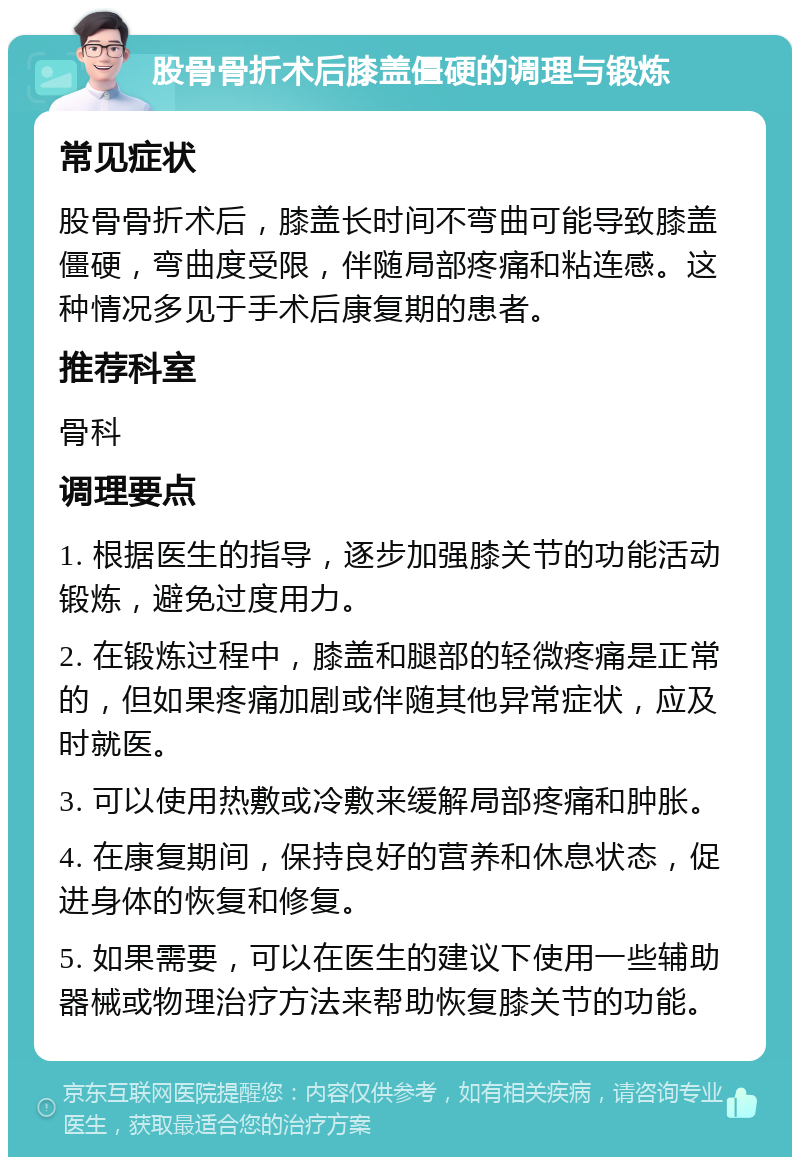 股骨骨折术后膝盖僵硬的调理与锻炼 常见症状 股骨骨折术后，膝盖长时间不弯曲可能导致膝盖僵硬，弯曲度受限，伴随局部疼痛和粘连感。这种情况多见于手术后康复期的患者。 推荐科室 骨科 调理要点 1. 根据医生的指导，逐步加强膝关节的功能活动锻炼，避免过度用力。 2. 在锻炼过程中，膝盖和腿部的轻微疼痛是正常的，但如果疼痛加剧或伴随其他异常症状，应及时就医。 3. 可以使用热敷或冷敷来缓解局部疼痛和肿胀。 4. 在康复期间，保持良好的营养和休息状态，促进身体的恢复和修复。 5. 如果需要，可以在医生的建议下使用一些辅助器械或物理治疗方法来帮助恢复膝关节的功能。