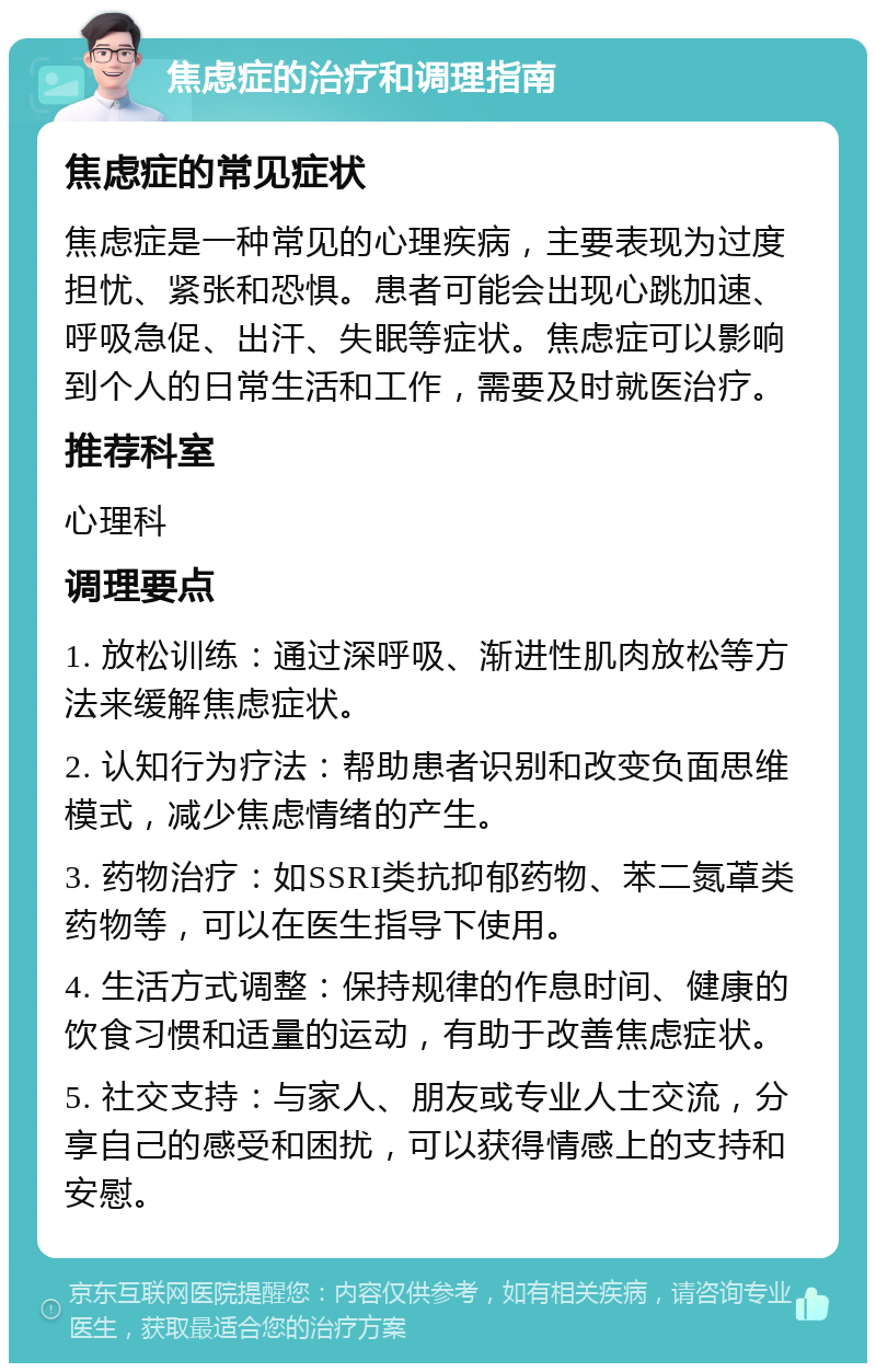 焦虑症的治疗和调理指南 焦虑症的常见症状 焦虑症是一种常见的心理疾病，主要表现为过度担忧、紧张和恐惧。患者可能会出现心跳加速、呼吸急促、出汗、失眠等症状。焦虑症可以影响到个人的日常生活和工作，需要及时就医治疗。 推荐科室 心理科 调理要点 1. 放松训练：通过深呼吸、渐进性肌肉放松等方法来缓解焦虑症状。 2. 认知行为疗法：帮助患者识别和改变负面思维模式，减少焦虑情绪的产生。 3. 药物治疗：如SSRI类抗抑郁药物、苯二氮䓬类药物等，可以在医生指导下使用。 4. 生活方式调整：保持规律的作息时间、健康的饮食习惯和适量的运动，有助于改善焦虑症状。 5. 社交支持：与家人、朋友或专业人士交流，分享自己的感受和困扰，可以获得情感上的支持和安慰。