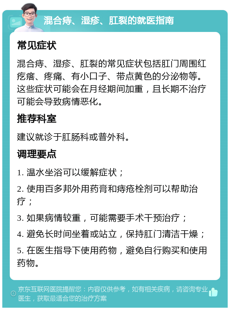 混合痔、湿疹、肛裂的就医指南 常见症状 混合痔、湿疹、肛裂的常见症状包括肛门周围红疙瘩、疼痛、有小口子、带点黄色的分泌物等。这些症状可能会在月经期间加重，且长期不治疗可能会导致病情恶化。 推荐科室 建议就诊于肛肠科或普外科。 调理要点 1. 温水坐浴可以缓解症状； 2. 使用百多邦外用药膏和痔疮栓剂可以帮助治疗； 3. 如果病情较重，可能需要手术干预治疗； 4. 避免长时间坐着或站立，保持肛门清洁干燥； 5. 在医生指导下使用药物，避免自行购买和使用药物。