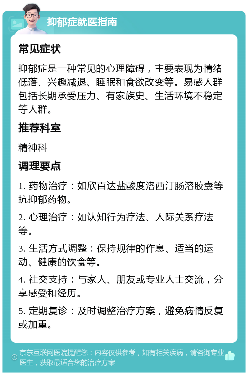 抑郁症就医指南 常见症状 抑郁症是一种常见的心理障碍，主要表现为情绪低落、兴趣减退、睡眠和食欲改变等。易感人群包括长期承受压力、有家族史、生活环境不稳定等人群。 推荐科室 精神科 调理要点 1. 药物治疗：如欣百达盐酸度洛西汀肠溶胶囊等抗抑郁药物。 2. 心理治疗：如认知行为疗法、人际关系疗法等。 3. 生活方式调整：保持规律的作息、适当的运动、健康的饮食等。 4. 社交支持：与家人、朋友或专业人士交流，分享感受和经历。 5. 定期复诊：及时调整治疗方案，避免病情反复或加重。