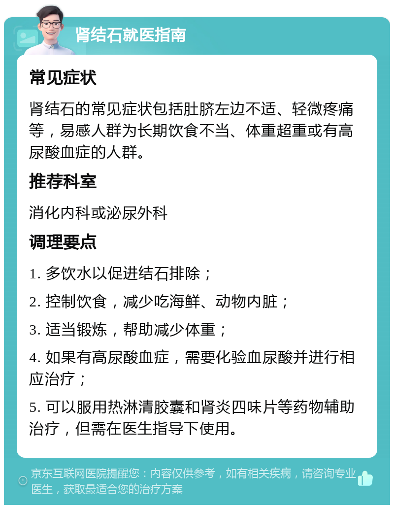 肾结石就医指南 常见症状 肾结石的常见症状包括肚脐左边不适、轻微疼痛等，易感人群为长期饮食不当、体重超重或有高尿酸血症的人群。 推荐科室 消化内科或泌尿外科 调理要点 1. 多饮水以促进结石排除； 2. 控制饮食，减少吃海鲜、动物内脏； 3. 适当锻炼，帮助减少体重； 4. 如果有高尿酸血症，需要化验血尿酸并进行相应治疗； 5. 可以服用热淋清胶囊和肾炎四味片等药物辅助治疗，但需在医生指导下使用。