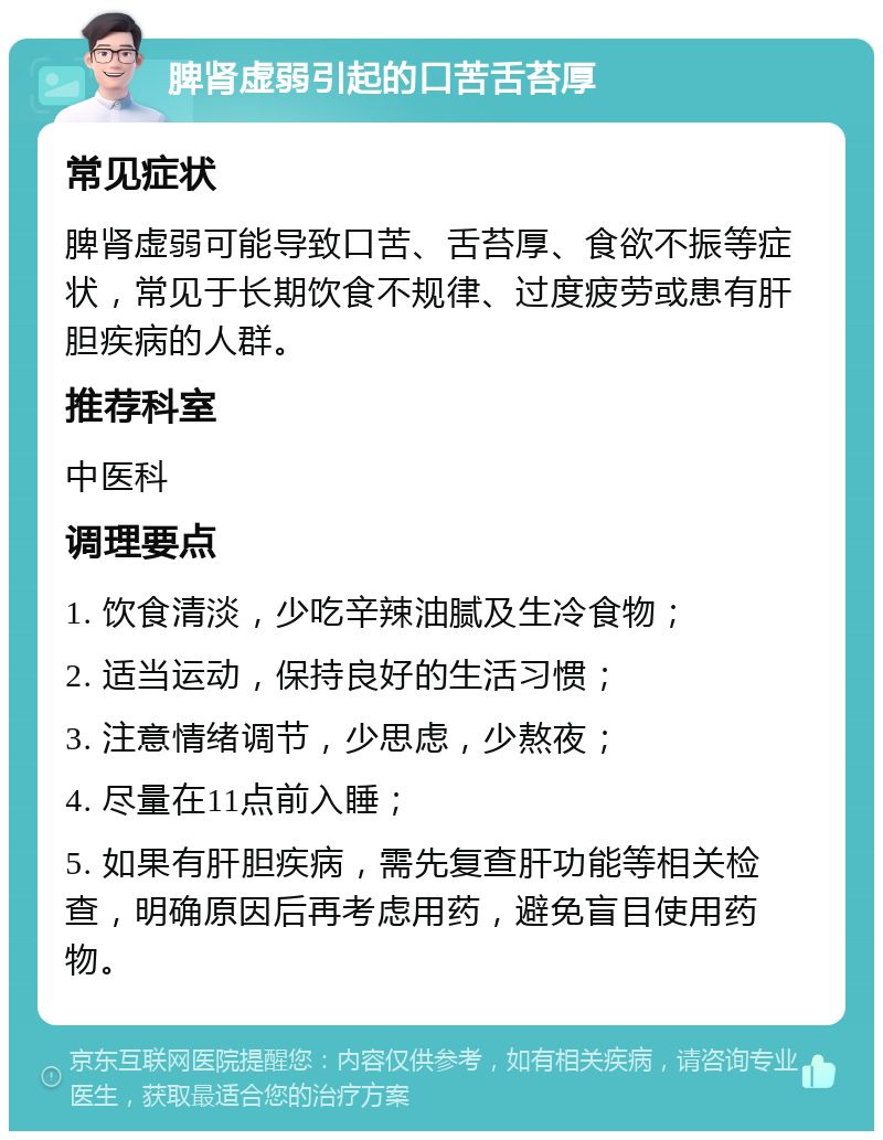 脾肾虚弱引起的口苦舌苔厚 常见症状 脾肾虚弱可能导致口苦、舌苔厚、食欲不振等症状，常见于长期饮食不规律、过度疲劳或患有肝胆疾病的人群。 推荐科室 中医科 调理要点 1. 饮食清淡，少吃辛辣油腻及生冷食物； 2. 适当运动，保持良好的生活习惯； 3. 注意情绪调节，少思虑，少熬夜； 4. 尽量在11点前入睡； 5. 如果有肝胆疾病，需先复查肝功能等相关检查，明确原因后再考虑用药，避免盲目使用药物。