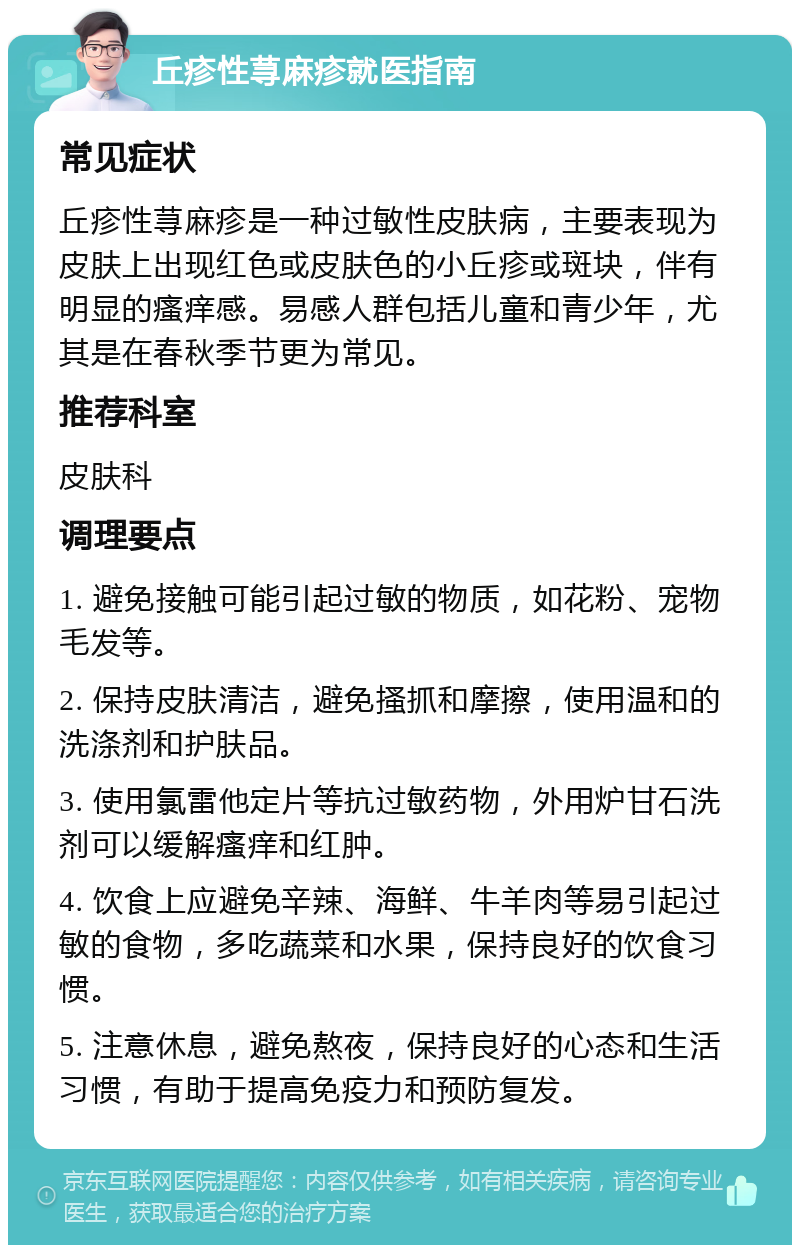 丘疹性荨麻疹就医指南 常见症状 丘疹性荨麻疹是一种过敏性皮肤病，主要表现为皮肤上出现红色或皮肤色的小丘疹或斑块，伴有明显的瘙痒感。易感人群包括儿童和青少年，尤其是在春秋季节更为常见。 推荐科室 皮肤科 调理要点 1. 避免接触可能引起过敏的物质，如花粉、宠物毛发等。 2. 保持皮肤清洁，避免搔抓和摩擦，使用温和的洗涤剂和护肤品。 3. 使用氯雷他定片等抗过敏药物，外用炉甘石洗剂可以缓解瘙痒和红肿。 4. 饮食上应避免辛辣、海鲜、牛羊肉等易引起过敏的食物，多吃蔬菜和水果，保持良好的饮食习惯。 5. 注意休息，避免熬夜，保持良好的心态和生活习惯，有助于提高免疫力和预防复发。