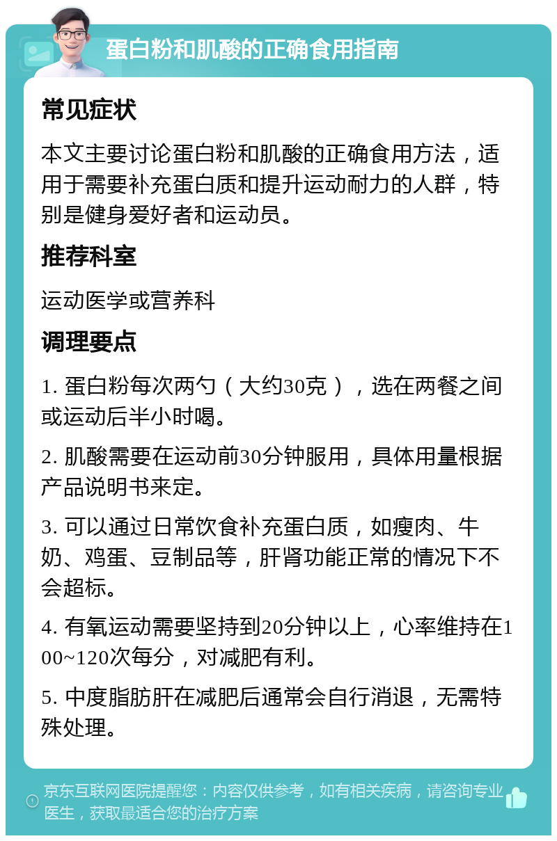 蛋白粉和肌酸的正确食用指南 常见症状 本文主要讨论蛋白粉和肌酸的正确食用方法，适用于需要补充蛋白质和提升运动耐力的人群，特别是健身爱好者和运动员。 推荐科室 运动医学或营养科 调理要点 1. 蛋白粉每次两勺（大约30克），选在两餐之间或运动后半小时喝。 2. 肌酸需要在运动前30分钟服用，具体用量根据产品说明书来定。 3. 可以通过日常饮食补充蛋白质，如瘦肉、牛奶、鸡蛋、豆制品等，肝肾功能正常的情况下不会超标。 4. 有氧运动需要坚持到20分钟以上，心率维持在100~120次每分，对减肥有利。 5. 中度脂肪肝在减肥后通常会自行消退，无需特殊处理。