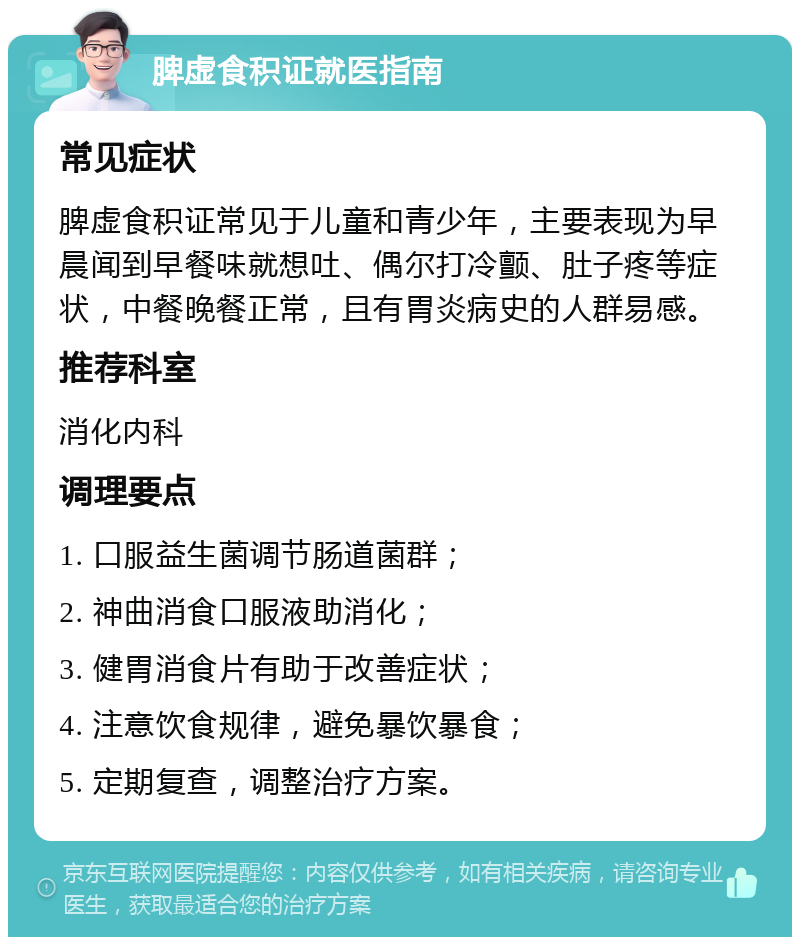 脾虚食积证就医指南 常见症状 脾虚食积证常见于儿童和青少年，主要表现为早晨闻到早餐味就想吐、偶尔打冷颤、肚子疼等症状，中餐晚餐正常，且有胃炎病史的人群易感。 推荐科室 消化内科 调理要点 1. 口服益生菌调节肠道菌群； 2. 神曲消食口服液助消化； 3. 健胃消食片有助于改善症状； 4. 注意饮食规律，避免暴饮暴食； 5. 定期复查，调整治疗方案。