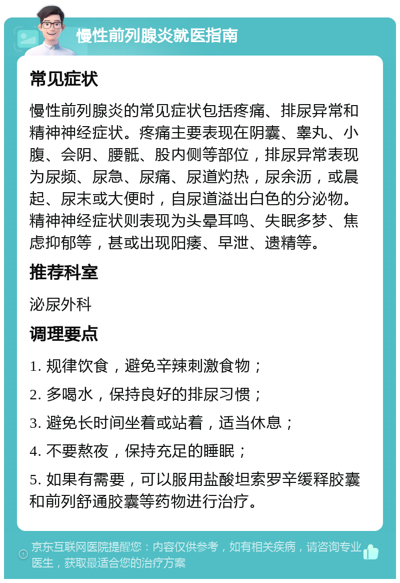 慢性前列腺炎就医指南 常见症状 慢性前列腺炎的常见症状包括疼痛、排尿异常和精神神经症状。疼痛主要表现在阴囊、睾丸、小腹、会阴、腰骶、股内侧等部位，排尿异常表现为尿频、尿急、尿痛、尿道灼热，尿余沥，或晨起、尿末或大便时，自尿道溢出白色的分泌物。精神神经症状则表现为头晕耳鸣、失眠多梦、焦虑抑郁等，甚或出现阳痿、早泄、遗精等。 推荐科室 泌尿外科 调理要点 1. 规律饮食，避免辛辣刺激食物； 2. 多喝水，保持良好的排尿习惯； 3. 避免长时间坐着或站着，适当休息； 4. 不要熬夜，保持充足的睡眠； 5. 如果有需要，可以服用盐酸坦索罗辛缓释胶囊和前列舒通胶囊等药物进行治疗。