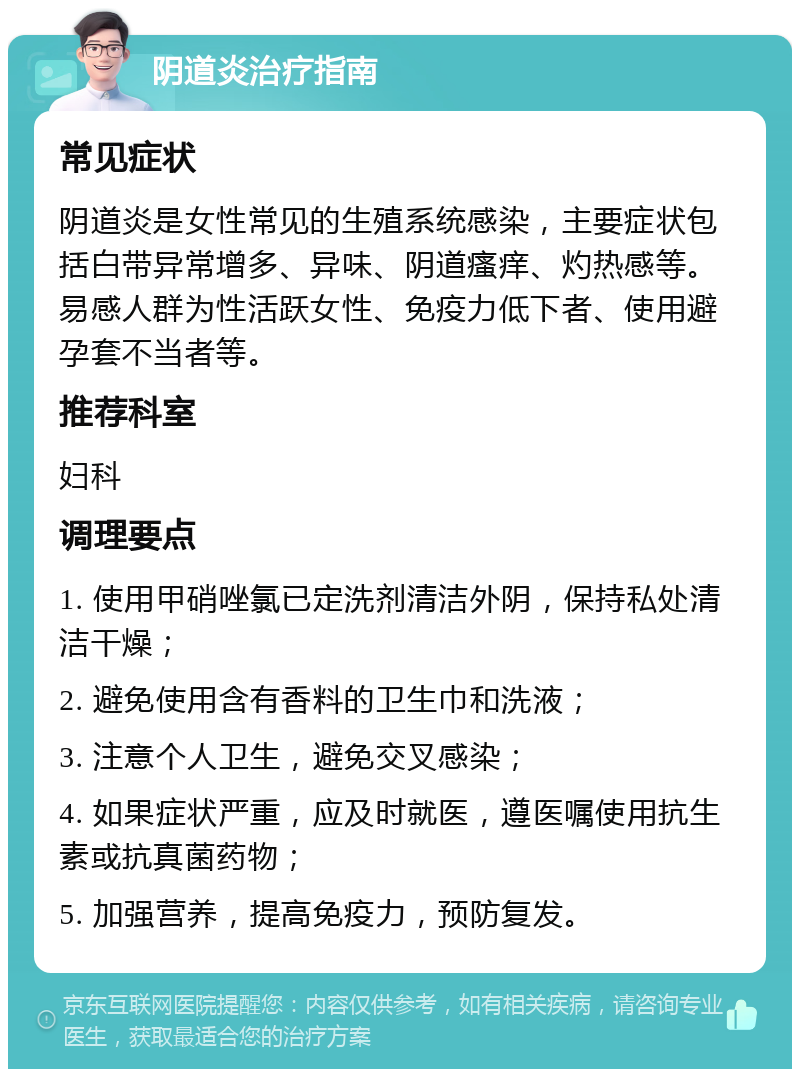 阴道炎治疗指南 常见症状 阴道炎是女性常见的生殖系统感染，主要症状包括白带异常增多、异味、阴道瘙痒、灼热感等。易感人群为性活跃女性、免疫力低下者、使用避孕套不当者等。 推荐科室 妇科 调理要点 1. 使用甲硝唑氯已定洗剂清洁外阴，保持私处清洁干燥； 2. 避免使用含有香料的卫生巾和洗液； 3. 注意个人卫生，避免交叉感染； 4. 如果症状严重，应及时就医，遵医嘱使用抗生素或抗真菌药物； 5. 加强营养，提高免疫力，预防复发。