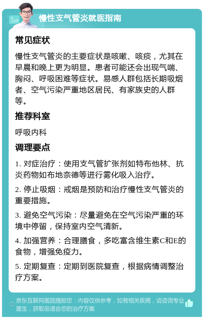 慢性支气管炎就医指南 常见症状 慢性支气管炎的主要症状是咳嗽、咳痰，尤其在早晨和晚上更为明显。患者可能还会出现气喘、胸闷、呼吸困难等症状。易感人群包括长期吸烟者、空气污染严重地区居民、有家族史的人群等。 推荐科室 呼吸内科 调理要点 1. 对症治疗：使用支气管扩张剂如特布他林、抗炎药物如布地奈德等进行雾化吸入治疗。 2. 停止吸烟：戒烟是预防和治疗慢性支气管炎的重要措施。 3. 避免空气污染：尽量避免在空气污染严重的环境中停留，保持室内空气清新。 4. 加强营养：合理膳食，多吃富含维生素C和E的食物，增强免疫力。 5. 定期复查：定期到医院复查，根据病情调整治疗方案。