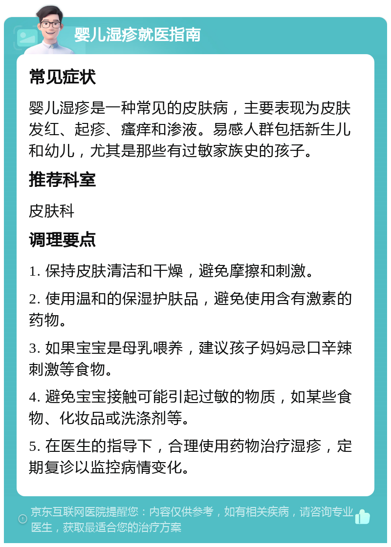 婴儿湿疹就医指南 常见症状 婴儿湿疹是一种常见的皮肤病，主要表现为皮肤发红、起疹、瘙痒和渗液。易感人群包括新生儿和幼儿，尤其是那些有过敏家族史的孩子。 推荐科室 皮肤科 调理要点 1. 保持皮肤清洁和干燥，避免摩擦和刺激。 2. 使用温和的保湿护肤品，避免使用含有激素的药物。 3. 如果宝宝是母乳喂养，建议孩子妈妈忌口辛辣刺激等食物。 4. 避免宝宝接触可能引起过敏的物质，如某些食物、化妆品或洗涤剂等。 5. 在医生的指导下，合理使用药物治疗湿疹，定期复诊以监控病情变化。