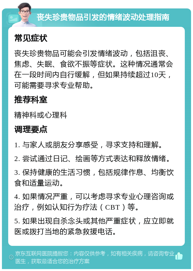 丧失珍贵物品引发的情绪波动处理指南 常见症状 丧失珍贵物品可能会引发情绪波动，包括沮丧、焦虑、失眠、食欲不振等症状。这种情况通常会在一段时间内自行缓解，但如果持续超过10天，可能需要寻求专业帮助。 推荐科室 精神科或心理科 调理要点 1. 与家人或朋友分享感受，寻求支持和理解。 2. 尝试通过日记、绘画等方式表达和释放情绪。 3. 保持健康的生活习惯，包括规律作息、均衡饮食和适量运动。 4. 如果情况严重，可以考虑寻求专业心理咨询或治疗，例如认知行为疗法（CBT）等。 5. 如果出现自杀念头或其他严重症状，应立即就医或拨打当地的紧急救援电话。