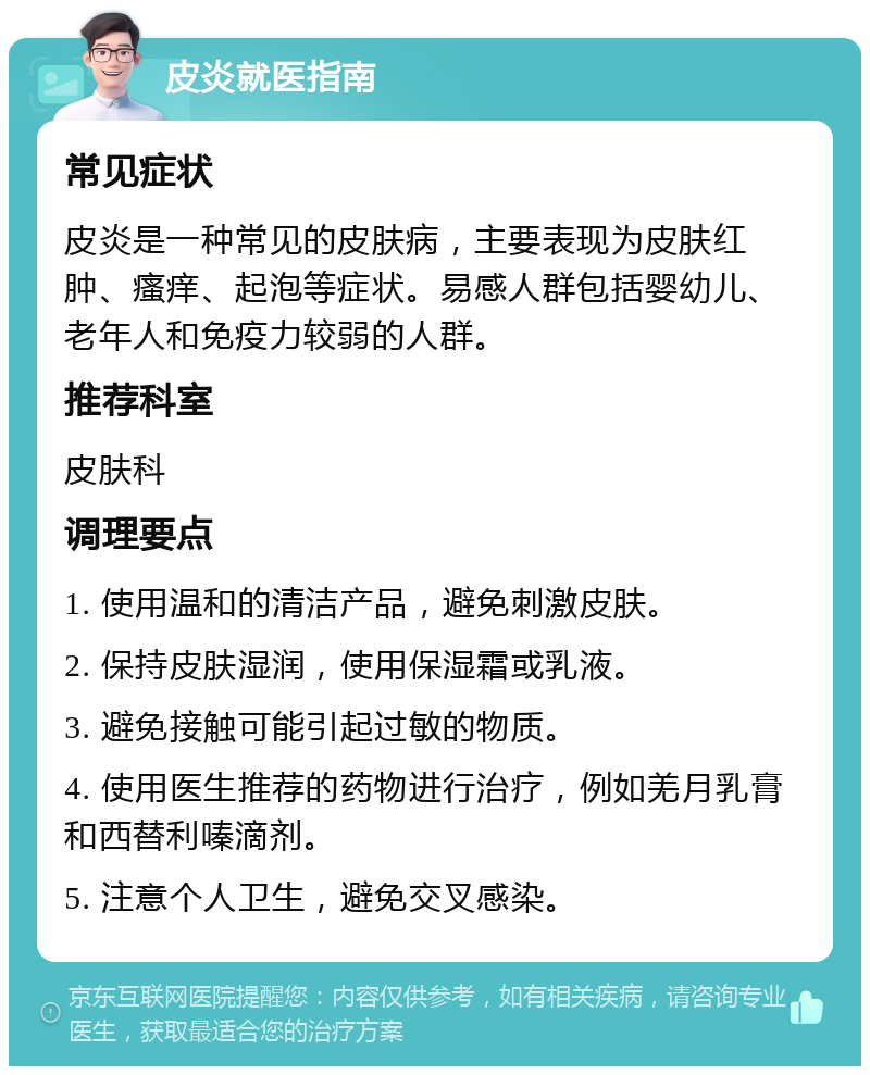 皮炎就医指南 常见症状 皮炎是一种常见的皮肤病，主要表现为皮肤红肿、瘙痒、起泡等症状。易感人群包括婴幼儿、老年人和免疫力较弱的人群。 推荐科室 皮肤科 调理要点 1. 使用温和的清洁产品，避免刺激皮肤。 2. 保持皮肤湿润，使用保湿霜或乳液。 3. 避免接触可能引起过敏的物质。 4. 使用医生推荐的药物进行治疗，例如羌月乳膏和西替利嗪滴剂。 5. 注意个人卫生，避免交叉感染。