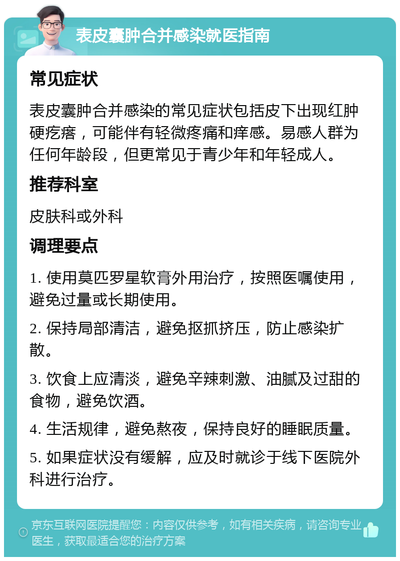 表皮囊肿合并感染就医指南 常见症状 表皮囊肿合并感染的常见症状包括皮下出现红肿硬疙瘩，可能伴有轻微疼痛和痒感。易感人群为任何年龄段，但更常见于青少年和年轻成人。 推荐科室 皮肤科或外科 调理要点 1. 使用莫匹罗星软膏外用治疗，按照医嘱使用，避免过量或长期使用。 2. 保持局部清洁，避免抠抓挤压，防止感染扩散。 3. 饮食上应清淡，避免辛辣刺激、油腻及过甜的食物，避免饮酒。 4. 生活规律，避免熬夜，保持良好的睡眠质量。 5. 如果症状没有缓解，应及时就诊于线下医院外科进行治疗。