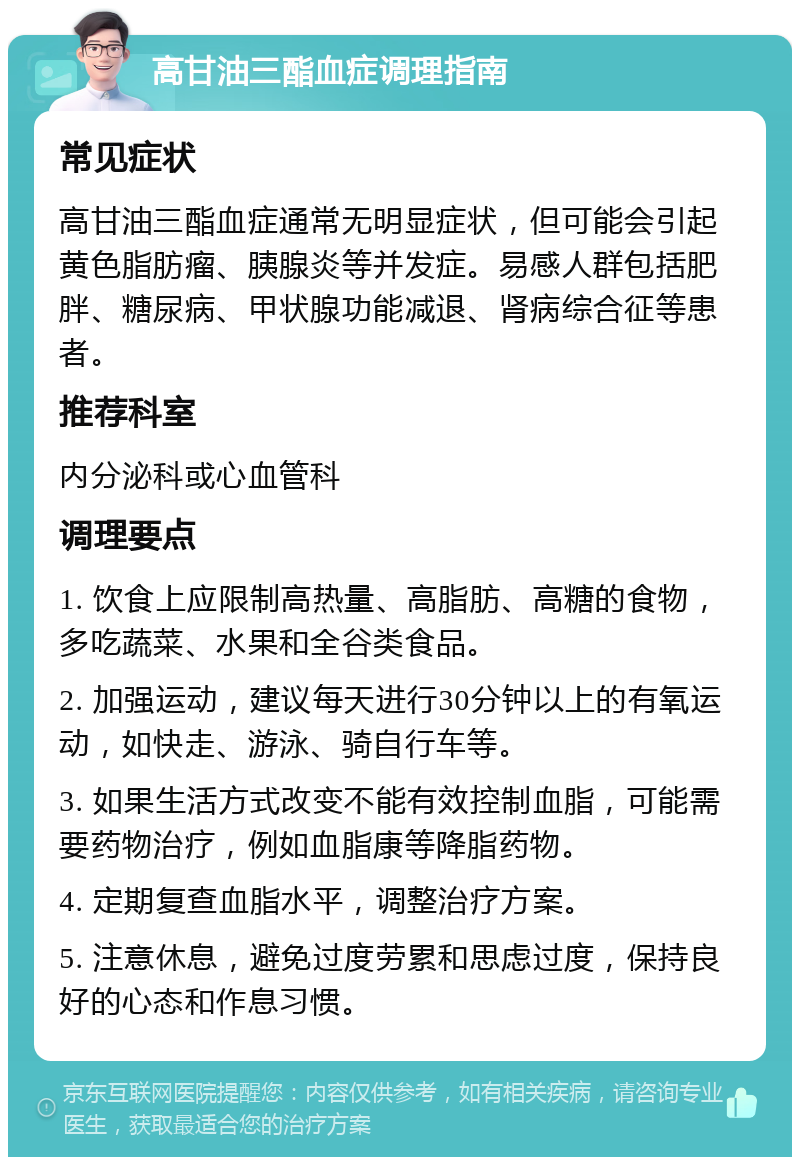 高甘油三酯血症调理指南 常见症状 高甘油三酯血症通常无明显症状，但可能会引起黄色脂肪瘤、胰腺炎等并发症。易感人群包括肥胖、糖尿病、甲状腺功能减退、肾病综合征等患者。 推荐科室 内分泌科或心血管科 调理要点 1. 饮食上应限制高热量、高脂肪、高糖的食物，多吃蔬菜、水果和全谷类食品。 2. 加强运动，建议每天进行30分钟以上的有氧运动，如快走、游泳、骑自行车等。 3. 如果生活方式改变不能有效控制血脂，可能需要药物治疗，例如血脂康等降脂药物。 4. 定期复查血脂水平，调整治疗方案。 5. 注意休息，避免过度劳累和思虑过度，保持良好的心态和作息习惯。