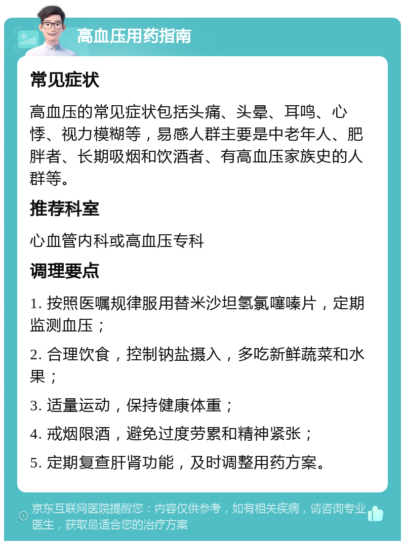 高血压用药指南 常见症状 高血压的常见症状包括头痛、头晕、耳鸣、心悸、视力模糊等，易感人群主要是中老年人、肥胖者、长期吸烟和饮酒者、有高血压家族史的人群等。 推荐科室 心血管内科或高血压专科 调理要点 1. 按照医嘱规律服用替米沙坦氢氯噻嗪片，定期监测血压； 2. 合理饮食，控制钠盐摄入，多吃新鲜蔬菜和水果； 3. 适量运动，保持健康体重； 4. 戒烟限酒，避免过度劳累和精神紧张； 5. 定期复查肝肾功能，及时调整用药方案。