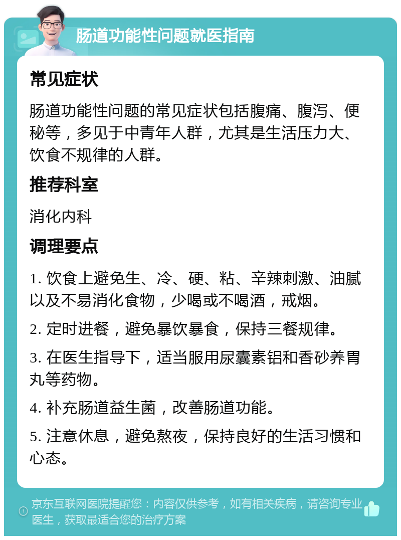 肠道功能性问题就医指南 常见症状 肠道功能性问题的常见症状包括腹痛、腹泻、便秘等，多见于中青年人群，尤其是生活压力大、饮食不规律的人群。 推荐科室 消化内科 调理要点 1. 饮食上避免生、冷、硬、粘、辛辣刺激、油腻以及不易消化食物，少喝或不喝酒，戒烟。 2. 定时进餐，避免暴饮暴食，保持三餐规律。 3. 在医生指导下，适当服用尿囊素铝和香砂养胃丸等药物。 4. 补充肠道益生菌，改善肠道功能。 5. 注意休息，避免熬夜，保持良好的生活习惯和心态。